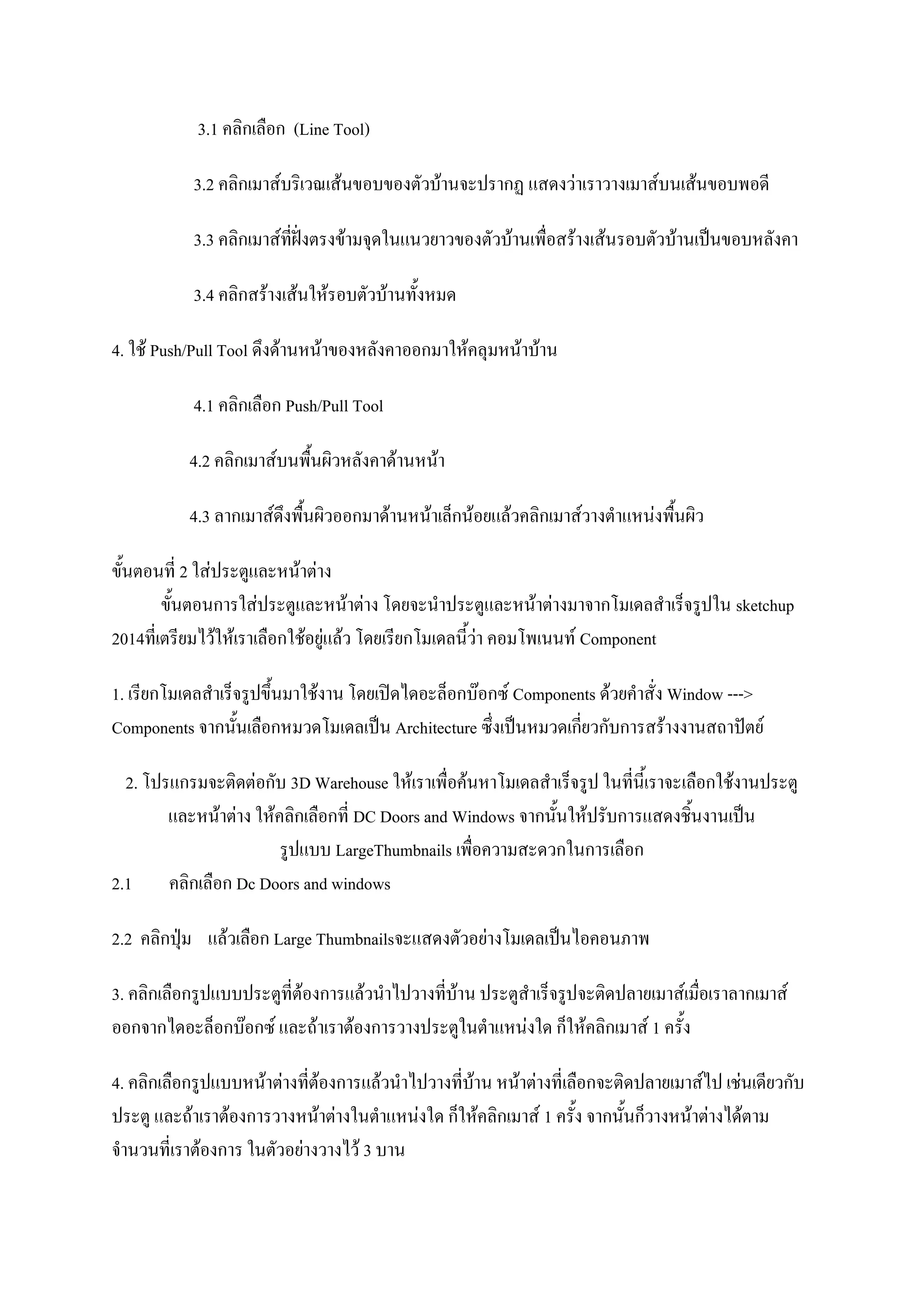 3.1 คลิกเลือก (Line Tool)
3.2 คลิกเมาส์บริเวณเส้นขอบของตัวบ้านจะปรากฏ แสดงว่าเราวางเมาส์บนเส้นขอบพอดี
3.3 คลิกเมาส์ที่ฝั่งตรงข้ามจุดในแนวยาวของตัวบ้านเพื่อสร้างเส้นรอบตัวบ้านเป็นขอบหลังคา
3.4 คลิกสร้างเส้นให้รอบตัวบ้านทั้งหมด
4. ใช้ Push/Pull Tool ดึงด้านหน้าของหลังคาออกมาให้คลุมหน้าบ้าน
4.1 คลิกเลือก Push/Pull Tool
4.2 คลิกเมาส์บนพื้นผิวหลังคาด้านหน้า
4.3 ลากเมาส์ดึงพื้นผิวออกมาด้านหน้าเล็กน้อยแล้วคลิกเมาส์วางตาแหน่งพื้นผิว
ขั้นตอนที่ 2 ใส่ประตูและหน้าต่าง
ขั้นตอนการใส่ประตูและหน้าต่าง โดยจะนาประตูและหน้าต่างมาจากโมเดลสาเร็จรูปใน sketchup
2014ที่เตรียมไว้ให้เราเลือกใช้อยู่แล้ว โดยเรียกโมเดลนี้ว่า คอมโพเนนท์ Component
1. เรียกโมเดลสาเร็จรูปขึ้นมาใช้งาน โดยเปิดไดอะล็อกบ๊อกซ์ Components ด้วยคาสั่ง Window --->
Components จากนั้นเลือกหมวดโมเดลเป็น Architecture ซึ่งเป็นหมวดเกี่ยวกับการสร้างงานสถาปัตย์
2. โปรแกรมจะติดต่อกับ 3D Warehouse ให้เราเพื่อค้นหาโมเดลสาเร็จรูป ในที่นี้เราจะเลือกใช้งานประตู
และหน้าต่าง ให้คลิกเลือกที่ DC Doors and Windows จากนั้นให้ปรับการแสดงชิ้นงานเป็น
รูปแบบ LargeThumbnails เพื่อความสะดวกในการเลือก
2.1 คลิกเลือก Dc Doors and windows
2.2 คลิกปุ่ม แล้วเลือก Large Thumbnailsจะแสดงตัวอย่างโมเดลเป็นไอคอนภาพ
3. คลิกเลือกรูปแบบประตูที่ต้องการแล้วนาไปวางที่บ้าน ประตูสาเร็จรูปจะติดปลายเมาส์เมื่อเราลากเมาส์
ออกจากไดอะล็อกบ๊อกซ์ และถ้าเราต้องการวางประตูในตาแหน่งใด ก็ให้คลิกเมาส์ 1 ครั้ง
4. คลิกเลือกรูปแบบหน้าต่างที่ต้องการแล้วนาไปวางที่บ้าน หน้าต่างที่เลือกจะติดปลายเมาส์ไป เช่นเดียวกับ
ประตู และถ้าเราต้องการวางหน้าต่างในตาแหน่งใด ก็ให้คลิกเมาส์ 1 ครั้ง จากนั้นก็วางหน้าต่างได้ตาม
จานวนที่เราต้องการ ในตัวอย่างวางไว้ 3 บาน
 