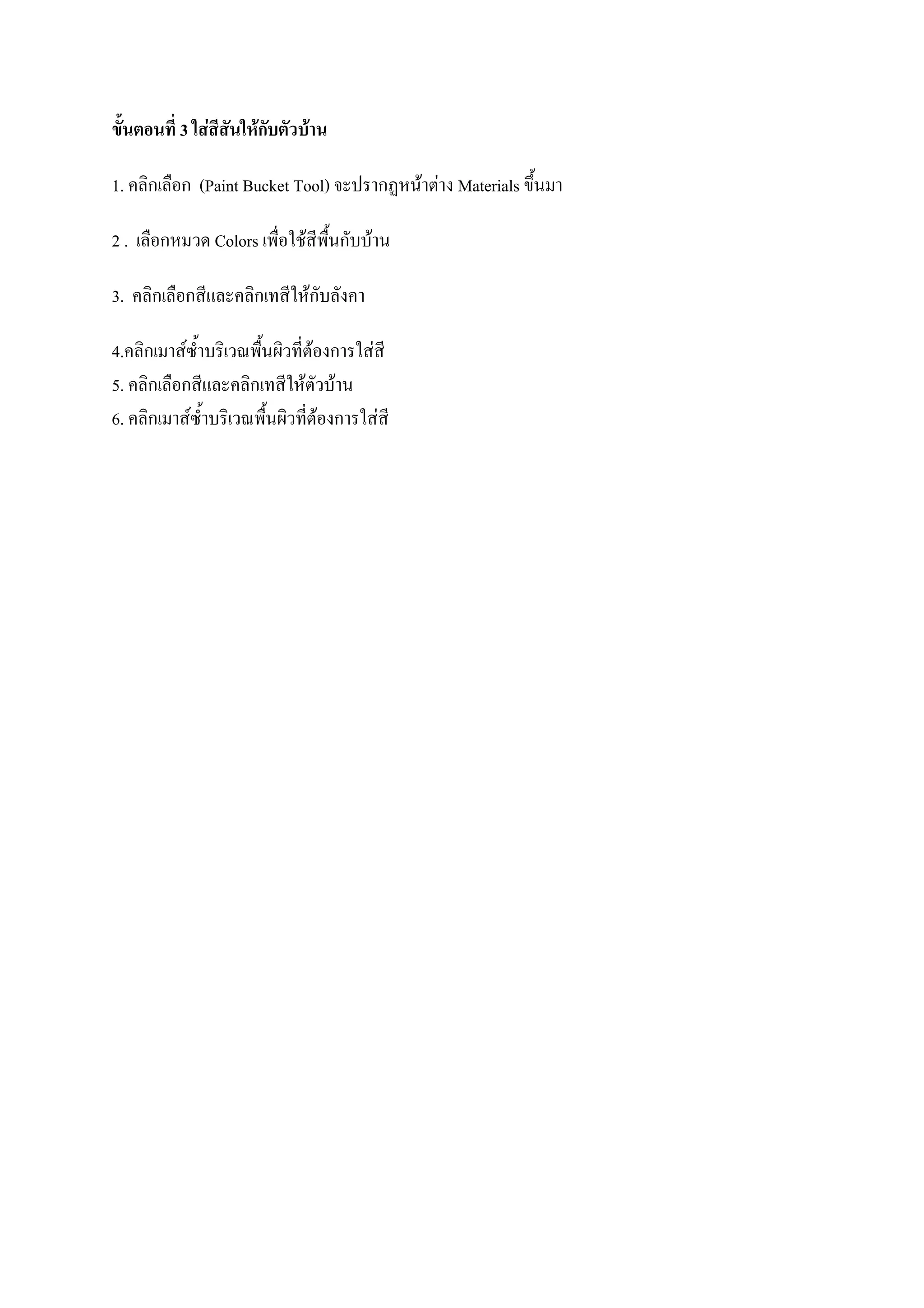 ขั้นตอนที่ 3 ใส่สีสันให้กับตัวบ้าน
1. คลิกเลือก (Paint Bucket Tool) จะปรากฏหน้าต่าง Materials ขึ้นมา
2 . เลือกหมวด Colors เพื่อใช้สีพื้นกับบ้าน
3. คลิกเลือกสีและคลิกเทสีให้กับลังคา
4.คลิกเมาส์ซ้าบริเวณพื้นผิวที่ต้องการใส่สี
5. คลิกเลือกสีและคลิกเทสีให้ตัวบ้าน
6. คลิกเมาส์ซ้าบริเวณพื้นผิวที่ต้องการใส่สี
 