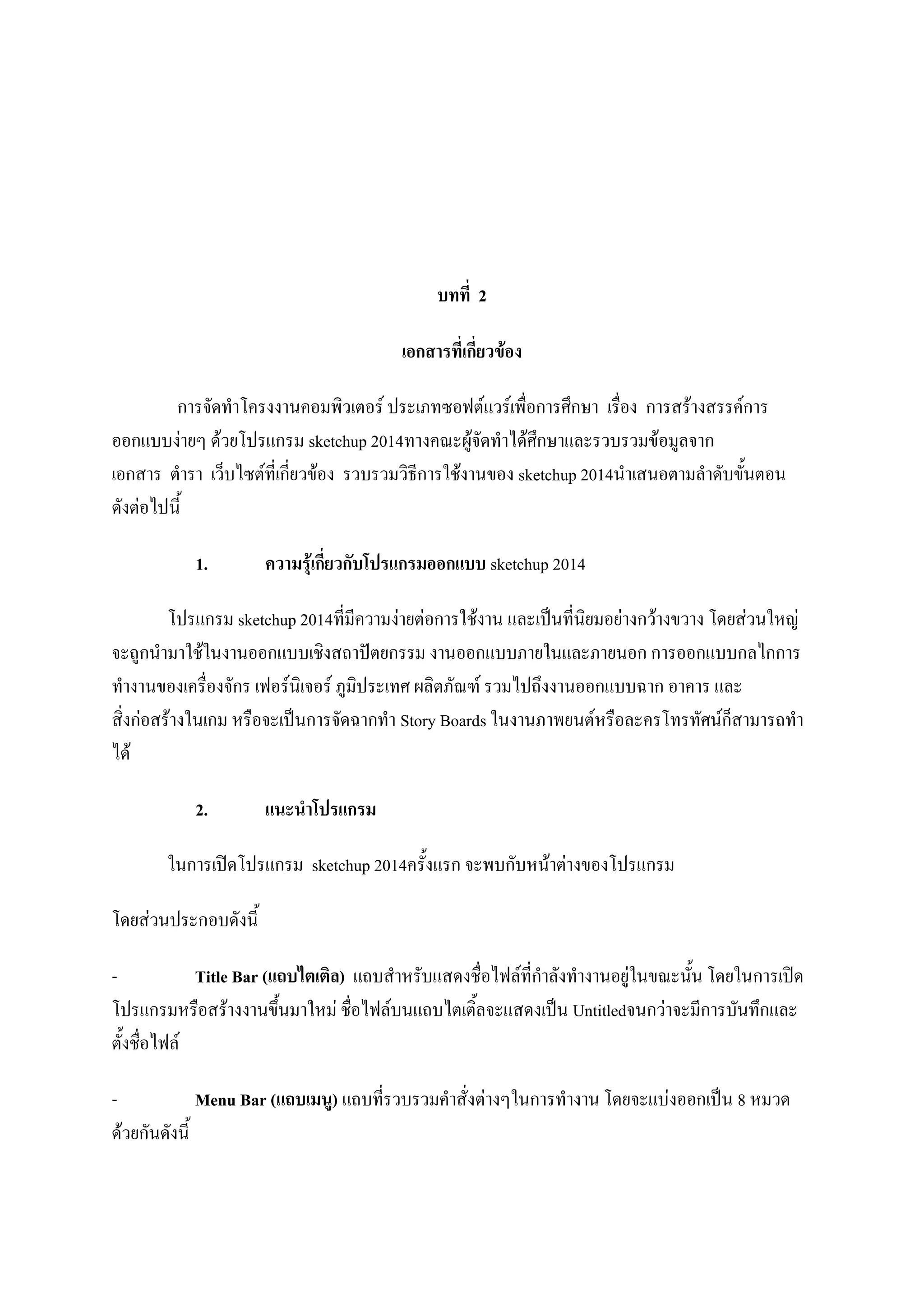 บทที่ 2
เอกสารที่เกี่ยวข้อง
การจัดทาโครงงานคอมพิวเตอร์ ประเภทซอฟต์แวร์เพื่อการศึกษา เรื่อง การสร้างสรรค์การ
ออกแบบง่ายๆ ด้วยโปรแกรม sketchup 2014ทางคณะผู้จัดทาได้ศึกษาและรวบรวมข้อมูลจาก
เอกสาร ตารา เว็บไซต์ที่เกี่ยวข้อง รวบรวมวิธีการใช้งานของ sketchup 2014นาเสนอตามลาดับขั้นตอน
ดังต่อไปนี้
1. ความรุ้เกี่ยวกับโปรแกรมออกแบบ sketchup 2014
โปรแกรม sketchup 2014ที่มีความง่ายต่อการใช้งาน และเป็นที่นิยมอย่างกว้างขวาง โดยส่วนใหญ่
จะถูกนามาใช้ในงานออกแบบเชิงสถาปัตยกรรม งานออกแบบภายในและภายนอก การออกแบบกลไกการ
ทางานของเครื่องจักร เฟอร์นิเจอร์ ภูมิประเทศ ผลิตภัณฑ์ รวมไปถึงงานออกแบบฉาก อาคาร และ
สิ่งก่อสร้างในเกม หรือจะเป็นการจัดฉากทา Story Boards ในงานภาพยนต์หรือละครโทรทัศน์ก็สามารถทา
ได้
2. แนะนาโปรแกรม
ในการเปิดโปรแกรม sketchup 2014ครั้งแรก จะพบกับหน้าต่างของโปรแกรม
โดยส่วนประกอบดังนี้
- Title Bar (แถบไตเติล) แถบสาหรับแสดงชื่อไฟล์ที่กาลังทางานอยู่ในขณะนั้น โดยในการเปิด
โปรแกรมหรือสร้างงานขึ้นมาใหม่ ชื่อไฟล์บนแถบไตเติ้ลจะแสดงเป็น Untitledจนกว่าจะมีการบันทึกและ
ตั้งชื่อไฟล์
- Menu Bar (แถบเมนู) แถบที่รวบรวมคาสั่งต่างๆในการทางาน โดยจะแบ่งออกเป็น 8 หมวด
ด้วยกันดังนี้
 