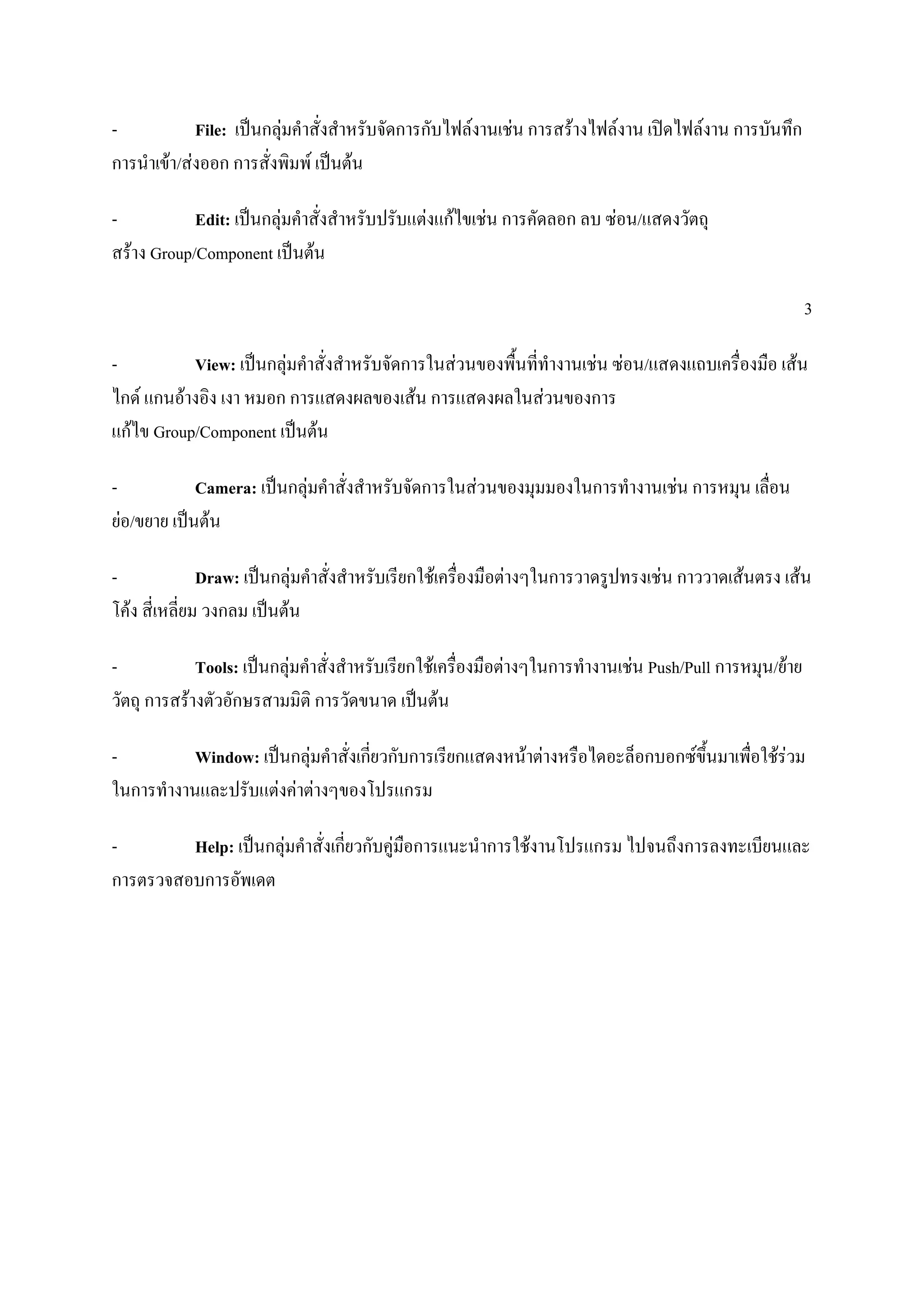 - File: เป็นกลุ่มคาสั่งสาหรับจัดการกับไฟล์งานเช่น การสร้างไฟล์งาน เปิดไฟล์งาน การบันทึก
การนาเข้า/ส่งออก การสั่งพิมพ์ เป็นต้น
- Edit: เป็นกลุ่มคาสั่งสาหรับปรับแต่งแก้ไขเช่น การคัดลอก ลบ ซ่อน/แสดงวัตถุ
สร้าง Group/Component เป็นต้น
3
- View: เป็นกลุ่มคาสั่งสาหรับจัดการในส่วนของพื้นที่ทางานเช่น ซ่อน/แสดงแถบเครื่องมือ เส้น
ไกด์ แกนอ้างอิง เงา หมอก การแสดงผลของเส้น การแสดงผลในส่วนของการ
แก้ไข Group/Component เป็นต้น
- Camera: เป็นกลุ่มคาสั่งสาหรับจัดการในส่วนของมุมมองในการทางานเช่น การหมุน เลื่อน
ย่อ/ขยาย เป็นต้น
- Draw: เป็นกลุ่มคาสั่งสาหรับเรียกใช้เครื่องมือต่างๆในการวาดรูปทรงเช่น กาววาดเส้นตรง เส้น
โค้ง สี่เหลี่ยม วงกลม เป็นต้น
- Tools: เป็นกลุ่มคาสั่งสาหรับเรียกใช้เครื่องมือต่างๆในการทางานเช่น Push/Pull การหมุน/ย้าย
วัตถุ การสร้างตัวอักษรสามมิติ การวัดขนาด เป็นต้น
- Window: เป็นกลุ่มคาสั่งเกี่ยวกับการเรียกแสดงหน้าต่างหรือไดอะล็อกบอกซ์ขึ้นมาเพื่อใช้ร่วม
ในการทางานและปรับแต่งค่าต่างๆของโปรแกรม
- Help: เป็นกลุ่มคาสั่งเกี่ยวกับคู่มือการแนะนาการใช้งานโปรแกรม ไปจนถึงการลงทะเบียนและ
การตรวจสอบการอัพเดต
 
