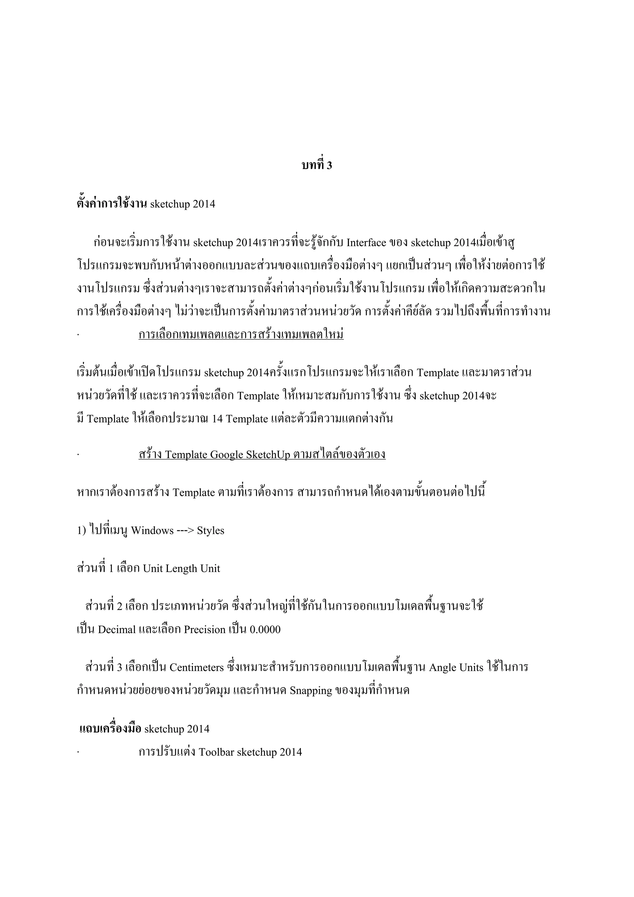 บทที่ 3
ตั้งค่าการใช้งาน sketchup 2014
ก่อนจะเริ่มการใช้งาน sketchup 2014เราควรที่จะรู้จักกับ Interface ของ sketchup 2014เมื่อเข้าสู
โปรแกรมจะพบกับหน้าต่างออกแบบละส่วนของแถบเครื่องมือต่างๆ แยกเป็นส่วนๆ เพื่อให้ง่ายต่อการใช้
งานโปรแกรม ซึ่งส่วนต่างๆเราจะสามารถตั้งค่าต่างๆก่อนเริ่มใช้งานโปรแกรม เพื่อให้เกิดความสะดวกใน
การใช้เครื่องมือต่างๆ ไม่ว่าจะเป็นการตั้งค่ามาตราส่วนหน่วยวัด การตั้งค่าคีย์ลัด รวมไปถึงพื้นที่การทางาน
· การเลือกเทมเพลตและการสร้างเทมเพลตใหม่
เริ่มต้นเมื่อเข้าเปิดโปรแกรม sketchup 2014ครั้งแรกโปรแกรมจะให้เราเลือก Template และมาตราส่วน
หน่วยวัดที่ใช้ และเราควรที่จะเลือก Template ให้เหมาะสมกับการใช้งาน ซึ่ง sketchup 2014จะ
มี Template ให้เลือกประมาณ 14 Template แต่ละตัวมีความแตกต่างกัน
· สร้าง Template Google SketchUp ตามสไตล์ของตัวเอง
หากเราต้องการสร้าง Template ตามที่เราต้องการ สามารถกาหนดได้เองตามขั้นตอนต่อไปนี้
1) ไปที่เมนู Windows ---> Styles
ส่วนที่ 1 เลือก Unit Length Unit
ส่วนที่ 2 เลือก ประเภทหน่วยวัด ซึ่งส่วนใหญ่ที่ใช้กันในการออกแบบโมเดลพื้นฐานจะใช้
เป็น Decimal และเลือก Precision เป็น 0.0000
ส่วนที่ 3 เลือกเป็น Centimeters ซึ่งเหมาะสาหรับการออกแบบโมเดลพื้นฐาน Angle Units ใช้ในการ
กาหนดหน่วยย่อยของหน่วยวัดมุม และกาหนด Snapping ของมุมที่กาหนด
แถบเครื่องมือ sketchup 2014
· การปรับแต่ง Toolbar sketchup 2014
 