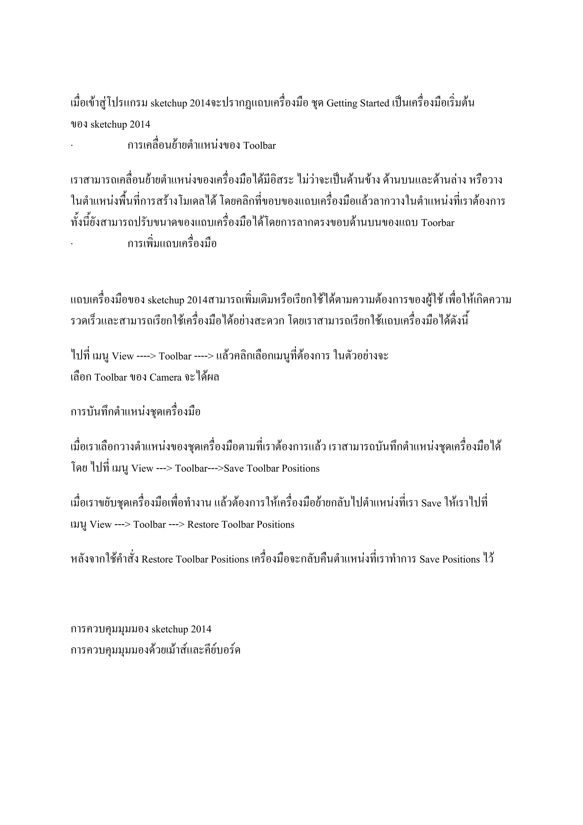 เมื่อเข้าสู่โปรแกรม sketchup 2014จะปรากฏแถบเครื่องมือ ชุด Getting Started เป็นเครื่องมือเริ่มต้น
ของ sketchup 2014
· การเคลื่อนย้ายตาแหน่งของ Toolbar
เราสามารถเคลื่อนย้ายตาแหน่งของเครื่องมือได้มีอิสระ ไม่ว่าจะเป็นด้านข้าง ด้านบนและด้านล่าง หรือวาง
ในตาแหน่งพื้นที่การสร้างโมเดลได้ โดยคลิกที่ขอบของแถบเครื่องมือแล้วลากวางในตาแหน่งที่เราต้องการ
ทั้งนี้ยังสามารถปรับขนาดของแถบเครื่องมือได้โดยการลากตรงขอบด้านบนของแถบ Toorbar
· การเพิ่มแถบเครื่องมือ
แถบเครื่องมือของ sketchup 2014สามารถเพิ่มเติมหรือเรียกใช้ได้ตามความต้องการของผู้ใช้ เพื่อให้เกิดความ
รวดเร็วและสามารถเรียกใช้เครื่องมือได้อย่างสะดวก โดยเราสามารถเรียกใช้แถบเครื่องมือได้ดังนี้
ไปที่ เมนู View ----> Toolbar ----> แล้วคลิกเลือกเมนูที่ต้องการ ในตัวอย่างจะ
เลือก Toolbar ของ Camera จะได้ผล
การบันทึกตาแหน่งชุดเครื่องมือ
เมื่อเราเลือกวางตาแหน่งของชุดเครื่องมือตามที่เราต้องการแล้ว เราสามารถบันทึกตาแหน่งชุดเครื่องมือได้
โดย ไปที่ เมนู View ---> Toolbar--->Save Toolbar Positions
เมื่อเราขยับชุดเครื่องมือเพื่อทางาน แล้วต้องการให้เครื่องมือย้ายกลับไปตาแหน่งที่เรา Save ให้เราไปที่
เมนู View ---> Toolbar ---> Restore Toolbar Positions
หลังจากใช้คาสั่ง Restore Toolbar Positions เครื่องมือจะกลับคืนตาแหน่งที่เราทาการ Save Positions ไว้
การควบคุมมุมมอง sketchup 2014
การควบคุมมุมมองด้วยเม้าส์และคีย์บอร์ด
 