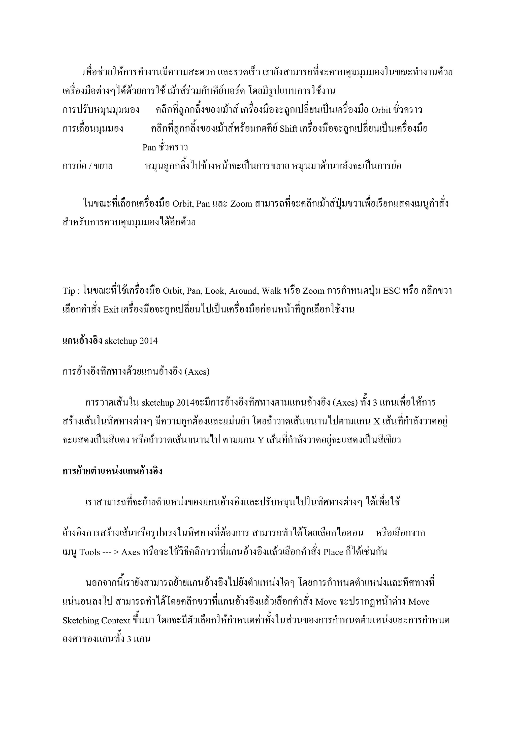 เพื่อช่วยให้การทางานมีความสะดวก และรวดเร็ว เรายังสามารถที่จะควบคุมมุมมองในขณะทางานด้วย
เครื่องมือต่างๆได้ด้วยการใช้ เม้าส์ร่วมกับคีย์บอร์ด โดยมีรูปแบบการใช้งาน
การปรับหมุนมุมมอง คลิกที่ลูกกลิ้งของเม้าส์ เครื่องมือจะถูกเปลี่ยนเป็นเครื่องมือ Orbit ชั่วคราว
การเลื่อนมุมมอง คลิกที่ลูกกลิ้งของเม้าส์พร้อมกดคีย์ Shift เครื่องมือจะถูกเปลี่ยนเป็นเครื่องมือ
Pan ชั่วคราว
การย่อ / ขยาย หมุนลูกกลิ้งไปข้างหน้าจะเป็นการขยาย หมุนมาด้านหลังจะเป็นการย่อ
ในขณะที่เลือกเครื่องมือ Orbit, Pan และ Zoom สามารถที่จะคลิกเม้าส์ปุ่มขวาเพื่อเรียกแสดงเมนูคาสั่ง
สาหรับการควบคุมมุมมองได้อีกด้วย
Tip : ในขณะที่ใช้เครื่องมือ Orbit, Pan, Look, Around, Walk หรือ Zoom การกาหนดปุ่ม ESC หรือ คลิกขวา
เลือกคาสั่ง Exit เครื่องมือจะถูกเปลี่ยนไปเป็นเครื่องมือก่อนหน้าที่ถูกเลือกใช้งาน
แกนอ้างอิง sketchup 2014
การอ้างอิงทิศทางด้วยแกนอ้างอิง (Axes)
การวาดเส้นใน sketchup 2014จะมีการอ้างอิงทิศทางตามแกนอ้างอิง (Axes) ทั้ง 3 แกนเพื่อให้การ
สร้างเส้นในทิศทางต่างๆ มีความถูกต้องและแม่นยา โดยถ้าวาดเส้นขนานไปตามแกน X เส้นที่กาลังวาดอยู่
จะแสดงเป็นสีแดง หรือถ้าวาดเส้นขนานไป ตามแกน Y เส้นที่กาลังวาดอยู่จะแสดงเป็นสีเขียว
การย้ายตาแหน่งแกนอ้างอิง
เราสามารถที่จะย้ายตาแหน่งของแกนอ้างอิงและปรับหมุนไปในทิศทางต่างๆ ได้เพื่อใช้
อ้างอิงการสร้างเส้นหรือรูปทรงในทิศทางที่ต้องการ สามารถทาได้โดยเลือกไอคอน หรือเลือกจาก
เมนู Tools --- > Axes หรือจะใช้วิธีคลิกขวาที่แกนอ้างอิงแล้วเลือกคาสั่ง Place ก็ได้เช่นกัน
นอกจากนี้เรายังสามารถย้ายแกนอ้างอิงไปยังตาแหน่งใดๆ โดยการกาหนดตาแหน่งและทิศทางที่
แน่นอนลงไป สามารถทาได้โดยคลิกขวาที่แกนอ้างอิงแล้วเลือกคาสั่ง Move จะปรากฏหน้าต่าง Move
Sketching Context ขึ้นมา โดยจะมีตัวเลือกให้กาหนดค่าทั้งในส่วนของการกาหนดตาแหน่งและการกาหนด
องศาของแกนทั้ง 3 แกน
 