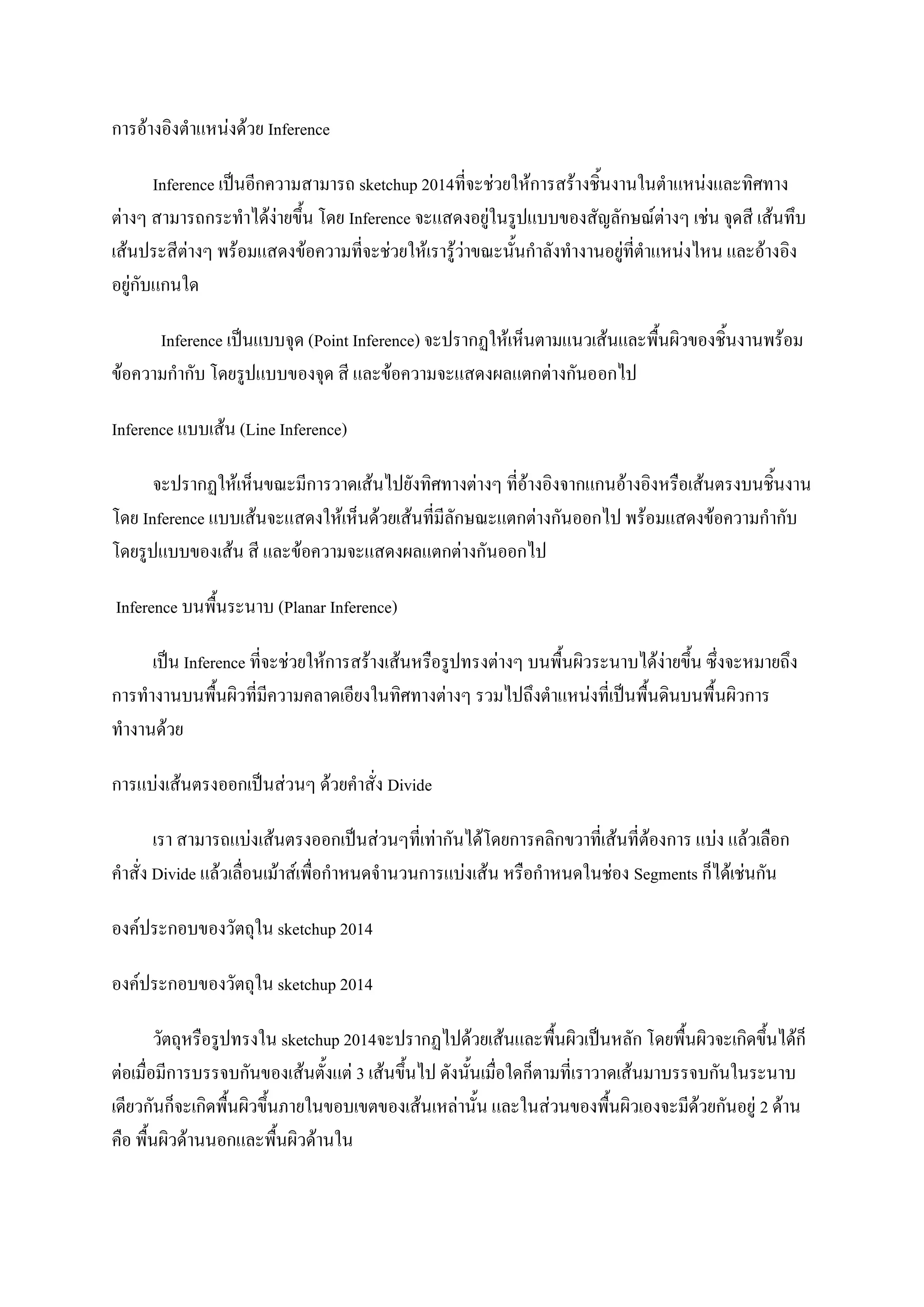 การอ้างอิงตาแหน่งด้วย Inference
Inference เป็นอีกความสามารถ sketchup 2014ที่จะช่วยให้การสร้างชิ้นงานในตาแหน่งและทิศทาง
ต่างๆ สามารถกระทาได้ง่ายขึ้น โดย Inference จะแสดงอยู่ในรูปแบบของสัญลักษณ์ต่างๆ เช่น จุดสี เส้นทึบ
เส้นประสีต่างๆ พร้อมแสดงข้อความที่จะช่วยให้เรารู้ว่าขณะนั้นกาลังทางานอยู่ที่ตาแหน่งไหน และอ้างอิง
อยู่กับแกนใด
Inference เป็นแบบจุด (Point Inference) จะปรากฏให้เห็นตามแนวเส้นและพื้นผิวของชิ้นงานพร้อม
ข้อความกากับ โดยรูปแบบของจุด สี และข้อความจะแสดงผลแตกต่างกันออกไป
Inference แบบเส้น (Line Inference)
จะปรากฏให้เห็นขณะมีการวาดเส้นไปยังทิศทางต่างๆ ที่อ้างอิงจากแกนอ้างอิงหรือเส้นตรงบนชิ้นงาน
โดย Inference แบบเส้นจะแสดงให้เห็นด้วยเส้นที่มีลักษณะแตกต่างกันออกไป พร้อมแสดงข้อความกากับ
โดยรูปแบบของเส้น สี และข้อความจะแสดงผลแตกต่างกันออกไป
Inference บนพื้นระนาบ (Planar Inference)
เป็น Inference ที่จะช่วยให้การสร้างเส้นหรือรูปทรงต่างๆ บนพื้นผิวระนาบได้ง่ายขึ้น ซึ่งจะหมายถึง
การทางานบนพื้นผิวที่มีความคลาดเอียงในทิศทางต่างๆ รวมไปถึงตาแหน่งที่เป็นพื้นดินบนพื้นผิวการ
ทางานด้วย
การแบ่งเส้นตรงออกเป็นส่วนๆ ด้วยคาสั่ง Divide
เรา สามารถแบ่งเส้นตรงออกเป็นส่วนๆที่เท่ากันได้โดยการคลิกขวาที่เส้นที่ต้องการ แบ่ง แล้วเลือก
คาสั่ง Divide แล้วเลื่อนเม้าส์เพื่อกาหนดจานวนการแบ่งเส้น หรือกาหนดในช่อง Segments ก็ได้เช่นกัน
องค์ประกอบของวัตถุใน sketchup 2014
องค์ประกอบของวัตถุใน sketchup 2014
วัตถุหรือรูปทรงใน sketchup 2014จะปรากฏไปด้วยเส้นและพื้นผิวเป็นหลัก โดยพื้นผิวจะเกิดขึ้นได้ก็
ต่อเมื่อมีการบรรจบกันของเส้นตั้งแต่ 3 เส้นขึ้นไป ดังนั้นเมื่อใดก็ตามที่เราวาดเส้นมาบรรจบกันในระนาบ
เดียวกันก็จะเกิดพื้นผิวขึ้นภายในขอบเขตของเส้นเหล่านั้น และในส่วนของพื้นผิวเองจะมีด้วยกันอยู่ 2 ด้าน
คือ พื้นผิวด้านนอกและพื้นผิวด้านใน
 