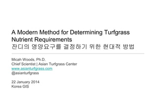 A Modern Method for Determining Turfgrass
Nutrient Requirements
잔디의 영양요구를 결정하기 위한 현대적 방법
Micah Woods, Ph.D.
Chief Scientist | Asian Turfgrass Center
www.asianturfgrass.com
@asianturfgrass
22 January 2014
Korea GIS

 