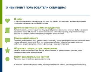 О себе
О том, что они делают, где находятся, что едят, что думают, что чувствуют. Количество подобных
сообщений составляет около 15 - 20% потока
Делятся новостями из СМИ и обсуждают их
Репостят новости, комментируют их, обсуждают общественно значимые события. В обычное время
составляет около 40% потока, во время резонансных событий (например, открытие Олимпиады,
события на Майдане) количество обсуждений резко увеличивается.
Сами создают новости
Передают информацию, фото и видео с места событий – о спортивных мероприятиях, происшествиях,
чрезвычайных ситуациях и пр. Этот тип информации набирает обороты благодаря развитию
мобильных средств доступа в интернет, фотокамер и видеорегистраторов.
Обсуждают товары, услуги, мероприятия
Делятся своим потребительским опытом, впечатлениями от просмотренных фильмов, дают
рекомендации другим пользователям.
Постят развлекательный контент
Приколы, кошечки-собачки, красивые фотки и пр.
В меньшей степени: обсуждают хобби, публикуют творческие работы, рекламируют что-либо и пр.
О ЧЕМ ПИШУТ ПОЛЬЗОВАТЕЛИ СОЦМЕДИА?
 