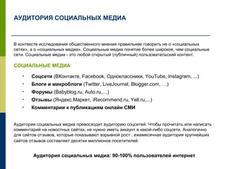 АУДИТОРИЯ СОЦИАЛЬНЫХ МЕДИА
В контексте исследования общественного мнения правильнее говорить не о «социальных
сетях», а о «социальных медиа». Социальные медиа понятие более широкое, чем социальные
сети. Социальные медиа - это любой открытый (публичный) пользовательский контент.
СОЦИАЛЬНЫЕ МЕДИА
• Соцсети (ВКонтакте, Facebook, Одноклассники, YouTube, Instagram, ...)
• Блоги и микроблоги (Twitter, LiveJournal, Blogger.com, …)
• Форумы (Babyblog.ru, Auto.ru,…)
• Отзывы (Яндекс.Маркет, iRecommend.ru, Yell.ru,...)
• Комментарии к публикациям онлайн СМИ
Аудитория социальных медиа превосходит аудиторию соцсетей. Чтобы прочитать или написать
комментарий на новостных сайтах, не нужно иметь аккаунт в какой-либо соцсети. Аналогично
для сайтов отзывов, которые показывают взрывной рост : ежемесячная аудитория крупнейших
сайтов отзывов составляет десятки миллионов посетителей.
Аудитория социальных медиа: 90-100% пользователей интернет
 