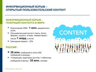 ИНФОРМАЦИОННЫЙ ВЗРЫВ –
ОТКРЫТЫЙ ПОЛЬЗОВАТЕЛЬСКИЙ КОНТЕНТ
ИНФОРМАЦИОННЫЙ ВЗРЫВ -
ГЕНЕРАЦИЯ КОНТЕНТА В МИРЕ:
 Классические СМИ - 1 млн. документов в
сутки;
 Пользовательский контент (твиты, блоги,
форумы, соцсети, отзывы, комментарии) –
свыше 1 млрд. в сутки;
 Ежегодный прирост - 25%.
РОССИЯ*
:
 30 млн. сообщений в сутки (350
сообщений в секунду);
 «Говорящая» аудитория (хотя бы 1 публичное
сообщение в месяц) - 35 млн. человек.
* Brand Analytics, февраль 2014
 