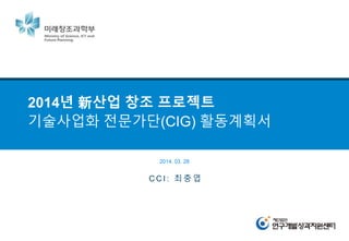 2014년 新산업 창조 프로젝트
기술사업화 전문가단(CIG) 활동계획서
C C I : 최 충 엽
2014. 03. 28
 