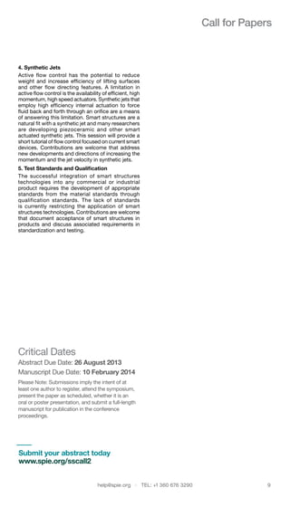 help@spie.org  ·  TEL: +1 360 676 3290	 9
Call for Papers
4. Synthetic Jets
Active flow control has the potential to reduce
weight and increase efficiency of lifting surfaces
and other flow directing features. A limitation in
active flow control is the availability of efficient, high
momentum, high speed actuators. Synthetic jets that
employ high efficiency internal actuation to force
fluid back and forth through an orifice are a means
of answering this limitation. Smart structures are a
natural fit with a synthetic jet and many researchers
are developing piezoceramic and other smart
actuated synthetic jets. This session will provide a
short tutorial of flow control focused on current smart
devices. Contributions are welcome that address
new developments and directions of increasing the
momentum and the jet velocity in synthetic jets.
5. Test Standards and Qualification
The successful integration of smart structures
technologies into any commercial or industrial
product requires the development of appropriate
standards from the material standards through
qualification standards. The lack of standards
is currently restricting the application of smart
structures technologies. Contributions are welcome
that document acceptance of smart structures in
products and discuss associated requirements in
standardization and testing.
Critical Dates
Abstract Due Date: 26 August 2013
Manuscript Due Date: 10 February 2014
Please Note: Submissions imply the intent of at
least one author to register, attend the symposium,
present the paper as scheduled, whether it is an
oral or poster presentation, and submit a full-length
manuscript for publication in the conference
proceedings.
Submit your abstract today
www.spie.org/sscall2
 