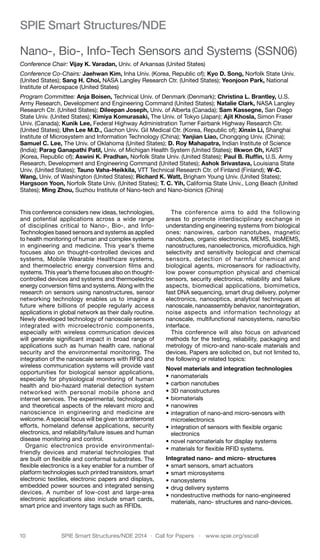 10	 SPIE Smart Structures/NDE 2014  ·  Call for Papers  ·  www.spie.org/sscall
SPIE Smart Structures/NDE
Nano-, Bio-, Info-Tech Sensors and Systems (SSN06)
Conference Chair: Vijay K. Varadan, Univ. of Arkansas (United States)
Conference Co-Chairs: Jaehwan Kim, Inha Univ. (Korea, Republic of); Kyo D. Song, Norfolk State Univ.
(United States); Sang H. Choi, NASA Langley Research Ctr. (United States); Yeonjoon Park, National
Institute of Aerospace (United States)
Program Committee: Anja Boisen, Technical Univ. of Denmark (Denmark); Christina L. Brantley, U.S.
Army Research, Development and Engineering Command (United States); Natalie Clark, NASA Langley
Research Ctr. (United States); Dileepan Joseph, Univ. of Alberta (Canada); Sam Kassegne, San Diego
State Univ. (United States); Kimiya Komurasaki, The Univ. of Tokyo (Japan); Ajit Khosla, Simon Fraser
Univ. (Canada); Kunik Lee, Federal Highway Administration Turner Fairbank Highway Research Ctr.
(United States); Uhn Lee M.D., Gachon Univ. Gil Medical Ctr. (Korea, Republic of); Xinxin Li, Shanghai
Institute of Microsystem and Information Technology (China); Yanjian Liao, Chongqing Univ. (China);
Samuel C. Lee, The Univ. of Oklahoma (United States); D. Roy Mahapatra, Indian Institute of Science
(India); Parag Ganapathi Patil, Univ. of Michigan Health System (United States); Ilkwon Oh, KAIST
(Korea, Republic of); Aswini K. Pradhan, Norfolk State Univ. (United States); Paul B. Ruffin, U.S. Army
Research, Development and Engineering Command (United States); Ashok Srivastava, Louisiana State
Univ. (United States); Tauno Vaha-Heikkila, VTT Technical Research Ctr. of Finland (Finland); W-C.
Wang, Univ. of Washington (United States); Richard K. Watt, Brigham Young Univ. (United States);
Hargsoon Yoon, Norfolk State Univ. (United States); T. C. Yih, California State Univ., Long Beach (United
States); Ming Zhou, Suzhou Institute of Nano-tech and Nano-bionics (China)
This conference considers new ideas, technologies,
and potential applications across a wide range
of disciplines critical to Nano-, Bio-, and Info-
Technologies based sensors and systems as applied
to health monitoring of human and complex systems
in engineering and medicine. This year’s theme
focuses also on thought-controlled devices and
systems, Mobile Wearable Healthcare systems,
and thermoelectric energy conversion films and
systems. This year’s theme focuses also on thought-
controlled devices and systems and thermoelectric
energy conversion films and systems. Along with the
research on sensors using nanostructures, sensor
networking technology enables us to imagine a
future where billions of people regularly access
applications in global network as their daily routine.
Newly developed technology of nanoscale sensors
integrated with microelectronic components,
especially with wireless communication devices
will generate significant impact in broad range of
applications such as human health care, national
security and the environmental monitoring. The
integration of the nanoscale sensors with RFID and
wireless communication systems will provide vast
opportunities for biological sensor applications,
especially for physiological monitoring of human
health and bio-hazard material detection system
networked with personal mobile phone and
internet services. The experimental, technological,
and theoretical aspects of the relevant micro and
nanoscience in engineering and medicine are
welcome. A special focus will be given to antiterrorist
efforts, homeland defense applications, security
electronics, and reliability/failure issues and human
disease monitoring and control.
Organic electronics provide environmental-
friendly devices and material technologies that
are built on flexible and conformal substrates. The
flexible electronics is a key enabler for a number of
platform technologies such printed transistors, smart
electronic textiles, electronic papers and displays,
embedded power sources and integrated sensing
devices. A number of low-cost and large-area
electronic applications also include smart cards,
smart price and inventory tags such as RFIDs.
The conference aims to add the following
areas to promote interdisciplinary exchange in
understanding engineering systems from biological
ones: nanowires, carbon nanotubes, magnetic
nanotubes, organic electronics, MEMS, bioMEMS,
nanostructures, nanoelectronics, microfluidics, high
selectivity and sensitivity biological and chemical
sensors, detection of harmful chemical and
biological agents, microsensors for radioactivity,
low power consumption physical and chemical
sensors, security electronics, reliability and failure
aspects, biomedical applications, biomimetics,
fast DNA sequencing, smart drug delivery, polymer
electronics, nanooptics, analytical techniques at
nanoscale, nanoassembly behavior, nanointegration,
noise aspects and information technology at
nanoscale, multifunctional nanosystems, nano/bio
interface.
This conference will also focus on advanced
methods for the testing, reliability, packaging and
metrology of micro-and nano-scale materials and
devices. Papers are solicited on, but not limited to,
the following or related topics:
Novel materials and integration technologies 	
•	nanomaterials
•	carbon nanotubes
•	3D nanostructures
•	biomaterials
•	nanowires
•	integration of nano-and micro-senosrs with
microelectronics
•	integration of sensors with flexible organic
electronics
•	novel nanomaterials for display systems
•	materials for flexible RFID systems.
Integrated nano- and micro- structures 	
•	smart sensors, smart actuators
•	smart microsystems
•	nanosystems
•	drug delivery systems
•	nondestructive methods for nano-engineered
materials, nano- structures and nano-devices.
 