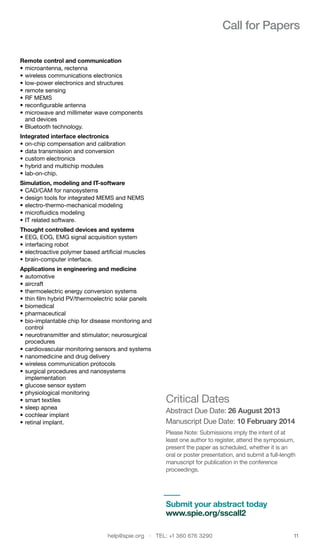 help@spie.org  ·  TEL: +1 360 676 3290	 11
Call for Papers
Remote control and communication 	
•	microantenna, rectenna
•	wireless communications electronics
•	low-power electronics and structures
•	remote sensing
•	RF MEMS
•	reconfigurable antenna
•	microwave and millimeter wave components
and devices
•	Bluetooth technology.
Integrated interface electronics 	
•	on-chip compensation and calibration
•	data transmission and conversion
•	custom electronics
•	hybrid and multichip modules
•	lab-on-chip. 	
Simulation, modeling and IT-software 	
•	CAD/CAM for nanosystems
•	design tools for integrated MEMS and NEMS
•	electro-thermo-mechanical modeling
•	microfluidics modeling
•	IT related software.
Thought controlled devices and systems	
•	EEG, EOG, EMG signal acquisition system
•	interfacing robot
•	electroactive polymer based artificial muscles
•	brain-computer interface.
Applications in engineering and medicine 	
•	automotive
•	aircraft
•	thermoelectric energy conversion systems
•	thin film hybrid PV/thermoelectric solar panels
•	biomedical
•	pharmaceutical
•	bio-implantable chip for disease monitoring and
control
•	neurotransmitter and stimulator; neurosurgical
procedures
•	cardiovascular monitoring sensors and systems
•	nanomedicine and drug delivery
•	wireless communication protocols
•	surgical procedures and nanosystems
implementation
•	glucose sensor system
•	physiological monitoring
•	smart textiles
•	sleep apnea
•	cochlear implant
•	retinal implant.
Critical Dates
Abstract Due Date: 26 August 2013
Manuscript Due Date: 10 February 2014
Please Note: Submissions imply the intent of at
least one author to register, attend the symposium,
present the paper as scheduled, whether it is an
oral or poster presentation, and submit a full-length
manuscript for publication in the conference
proceedings.
Submit your abstract today
www.spie.org/sscall2
 
