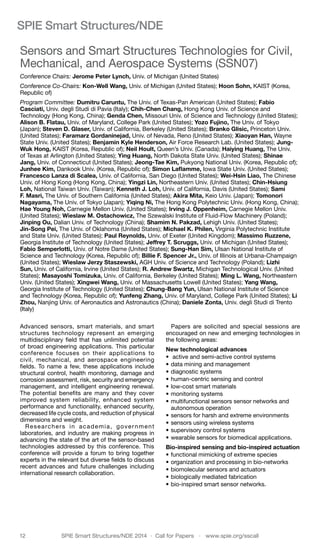 12	 SPIE Smart Structures/NDE 2014  ·  Call for Papers  ·  www.spie.org/sscall
SPIE Smart Structures/NDE
Sensors and Smart Structures Technologies for Civil,
Mechanical, and Aerospace Systems (SSN07)
Conference Chairs: Jerome Peter Lynch, Univ. of Michigan (United States)
Conference Co-Chairs: Kon-Well Wang, Univ. of Michigan (United States); Hoon Sohn, KAIST (Korea,
Republic of)
Program Committee: Dumitru Caruntu, The Univ. of Texas-Pan American (United States); Fabio
Casciati, Univ. degli Studi di Pavia (Italy); Chih-Chen Chang, Hong Kong Univ. of Science and
Technology (Hong Kong, China); Genda Chen, Missouri Univ. of Science and Technology (United States);
Alison B. Flatau, Univ. of Maryland, College Park (United States); Yozo Fujino, The Univ. of Tokyo
(Japan); Steven D. Glaser, Univ. of California, Berkeley (United States); Branko Glisic, Princeton Univ.
(United States); Faramarz Gordaninejad, Univ. of Nevada, Reno (United States); Xiaoyan Han, Wayne
State Univ. (United States); Benjamin Kyle Henderson, Air Force Research Lab. (United States); Jung-
Wuk Hong, KAIST (Korea, Republic of); Neil Hoult, Queen’s Univ. (Canada); Haiying Huang, The Univ.
of Texas at Arlington (United States); Ying Huang, North Dakota State Univ. (United States); Shinae
Jang, Univ. of Connecticut (United States); Jeong-Tae Kim, Pukyong National Univ. (Korea, Republic of);
Junhee Kim, Dankook Univ. (Korea, Republic of); Simon Laflamme, Iowa State Univ. (United States);
Francesco Lanza di Scalea, Univ. of California, San Diego (United States); Wei-Hsin Liao, The Chinese
Univ. of Hong Kong (Hong Kong, China); Yingzi Lin, Northeastern Univ. (United States); Chin-Hsiung
Loh, National Taiwan Univ. (Taiwan); Kenneth J. Loh, Univ. of California, Davis (United States); Sami
F. Masri, The Univ. of Southern California (United States); Akira Mita, Keio Univ. (Japan); Tomonori
Nagayama, The Univ. of Tokyo (Japan); Yiqing Ni, The Hong Kong Polytechnic Univ. (Hong Kong, China);
Hae Young Noh, Carnegie Mellon Univ. (United States); Irving J. Oppenheim, Carnegie Mellon Univ.
(United States); Wieslaw M. Ostachowicz, The Szewalski Institute of Fluid-Flow Machinery (Poland);
Jinping Ou, Dalian Univ. of Technology (China); Shamim N. Pakzad, Lehigh Univ. (United States);
Jin-Song Pei, The Univ. of Oklahoma (United States); Michael K. Philen, Virginia Polytechnic Institute
and State Univ. (United States); Paul Reynolds, Univ. of Exeter (United Kingdom); Massimo Ruzzene,
Georgia Institute of Technology (United States); Jeffrey T. Scruggs, Univ. of Michigan (United States);
Fabio Semperlotti, Univ. of Notre Dame (United States); Sung-Han Sim, Ulsan National Institute of
Science and Technology (Korea, Republic of); Billie F. Spencer Jr., Univ. of Illinois at Urbana-Champaign
(United States); Wieslaw Jerzy Staszewski, AGH Univ. of Science and Technology (Poland); Lizhi
Sun, Univ. of California, Irvine (United States); R. Andrew Swartz, Michigan Technological Univ. (United
States); Masayoshi Tomizuka, Univ. of California, Berkeley (United States); Ming L. Wang, Northeastern
Univ. (United States); Xingwei Wang, Univ. of Massachusetts Lowell (United States); Yang Wang,
Georgia Institute of Technology (United States); Chung-Bang Yun, Ulsan National Institute of Science
and Technology (Korea, Republic of); Yunfeng Zhang, Univ. of Maryland, College Park (United States); Li
Zhou, Nanjing Univ. of Aeronautics and Astronautics (China); Daniele Zonta, Univ. degli Studi di Trento
(Italy)
Advanced sensors, smart materials, and smart
structures technology represent an emerging
multidisciplinary field that has unlimited potential
of broad engineering applications. This particular
conference focuses on their applications to
civil, mechanical, and aerospace engineering
fields. To name a few, these applications include
structural control, health monitoring, damage and
corrosion assessment, risk, security and emergency
management, and intelligent engineering renewal.
The potential benefits are many and they cover
improved system reliability, enhanced system
performance and functionality, enhanced security,
decreased life cycle costs, and reduction of physical
dimensions and weight.
Researchers in academia, government
laboratories, and industry are making progress in
advancing the state of the art of the sensor-based
technologies addressed by this conference. This
conference will provide a forum to bring together
experts in the relevant but diverse fields to discuss
recent advances and future challenges including
international research collaboration.
Papers are solicited and special sessions are
encouraged on new and emerging technologies in
the following areas:
New technological advances
•	 active and semi-active control systems
•	data mining and management
•	diagnostic systems
•	human-centric sensing and control
•	low-cost smart materials
•	monitoring systems
•	multifunctional sensors sensor networks and
autonomous operation
•	sensors for harsh and extreme environments
•	sensors using wireless systems
•	supervisory control systems
•	wearable sensors for biomedical applications.
Bio-inspired sensing and bio-inspired actuation
•	functional mimicking of extreme species
•	organization and processing in bio-networks
•	biomolecular sensors and actuators
•	biologically mediated fabrication
•	bio-inspired smart sensor networks.
 