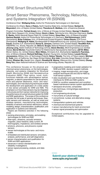 14	 SPIE Smart Structures/NDE 2014  ·  Call for Papers  ·  www.spie.org/sscall
SPIE Smart Structures/NDE
Smart Sensor Phenomena, Technology, Networks,
and Systems Integration VII (SSN08)
Conference Chair: Wolfgang Ecke, Institut für Photonische Technologien e.V. (Germany)
Conference Co-Chairs: Kara J. Peters, North Carolina State Univ. (United States); Norbert G.
Meyendorf, Univ. of Dayton (United States); Theodoros E. Matikas, Univ. of Ioannina (Greece)
Program Committee: Farhad Ansari, Univ. of Illinois at Chicago (United States); George Y. Baaklini,
NASA Glenn Research Ctr. (United States); Horst J. Baier, Technische Univ. München (Germany); Curtis
E. Banks, NASA Marshall Space Flight Ctr. (United States); Xiaoyi Bao, Univ. of Ottawa (Canada);
Hartmut Bartelt, Institut für Photonische Technologien e.V. (Germany); Rolf Brönnimann, EMPA
(Switzerland); Brian Culshaw, Univ. of Strathclyde (United Kingdom); Chiara Daraio, ETH Zurich
(Switzerland); Wolfgang R. Habel, Bundesanstalt für Materialforschung und -prüfung (Germany); Daniele
Inaudi, Smartec S.A. (Switzerland); Kerop D. Janoyan, Clarkson Univ. (United States); YeonWan Koh,
FIBERPRO, Inc. (Korea, Republic of); Silvio E. Kruger, National Research Council Canada (Canada);
Jinsong Leng, Harbin Institute of Technology (China); Alexis Mendez, MCH Engineering LLC (United
States); Bernd Michel, Fraunhofer-Institut für Elektronische Nanosysteme (Germany); Jeff W. Miller,
Micron Optics, Inc. (United States); Marc Nikles, Omnisens S.A. (Switzerland); Ioannis E. Psarobas,
Univ. of Athens (Greece); Richard Selfridge, Brigham Young Univ. (United States); Leszek Roman
Jaroszewicz, Military Univ. of Technology (Poland); Nobuo Takeda, The Univ. of Tokyo (Japan); Michael
D. Todd, Univ. of California, San Diego (United States); Eric Udd, Columbia Gorge Research (United
States); Zhishen Wu, Ibaraki Univ. (Japan); Rosalind M. Wynne, Villanova Univ. (United States); Chung-
Bang Yun, Ulsan National Institute of Science and Technology (Korea, Republic of)
This conference focuses on the physical and
chemical sensor phenomena, on the technologies,
networks, and systems integration for Structural
Health Monitoring (SHM) and Nondestructive
Evaluation (NDE). Fiber optics, novel, multi-
functional materials with advantageous optical,
magnetic, or electric parameters for use as sensors,
micro and polymer electronics, micro- and nano-
technologies, and manufacturing techniques enable
the development and application of a wide variety
of new sensor principles for SHM and NDE. The
emphasis is on how these sensors may be integrated
in structures and form sensor networks for improving
the performance of a smart structure system for SHM
and NDE applications. The scope of this conference
includes the full scale of sensing techniques: fiber-
optic sensors and networks, as well as wired and
wireless sensors, manufacturing technologies,
reliability of sensors and sensor electronics, sensor
modeling, design, characterization, qualification, and
application in systems and networks.
Papers are therefore solicited in the following
areas:
•	sensing phenomena, principles, and enabling
technologies for SHM and NDE
•	fiber-optic, ultrasonic, acoustic emission,
magnetic, piezo-resistive, eddy current, IR
thermography, impedance, and wireless sensors
•	photonic, phononic, and phoxonic crystal
sensors
•	sensor technologies at the nano- and micro-
scales
•	embedded and distributed sensors: simulation,
analysis, performance, and self-diagnostics
•	sensor characterization and qualification for
SHM and NDE applications
•	advances in sensor standardization and
reliability investigations
•	sensor signal processing, analysis, and data
fusion
•	prognostics modeling and model validation for
SHM and NDE, decision support methods
•	imaging, image reconstruction, and image
analysis techniques (2D and 3D) for NDE by
multi-sensor systems
•	data visualization and user-friendly human
interfaces for SHM and NDE systems
•	SHM for condition assessment and condition
based maintenance sensor system applications:
•	aerospace structures, composites
•	geo-technique, mining/oil/gas exploration &
production
•	civil engineering structures
•	monuments of cultural heritage
•	conventional, nuclear, and alternative energy
systems
•	transportation systems and vehicles
•	chemical and biochemical systems
•	sensor manufacturing for harsh environment
•	sensor signal processing and optimization
Exceptional contributions may be upgraded to
invited papers.
Submit your abstract today
www.spie.org/sscall2
 