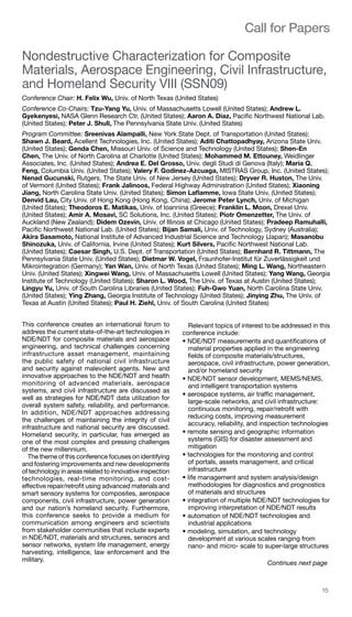 help@spie.org  ·  TEL: +1 360 676 3290	 15
Call for Papers
Nondestructive Characterization for Composite
Materials, Aerospace Engineering, Civil Infrastructure,
and Homeland Security VIII (SSN09)
Conference Chair: H. Felix Wu, Univ. of North Texas (United States)
Conference Co-Chairs: Tzu-Yang Yu, Univ. of Massachusetts Lowell (United States); Andrew L.
Gyekenyesi, NASA Glenn Research Ctr. (United States); Aaron A. Diaz, Pacific Northwest National Lab.
(United States); Peter J. Shull, The Pennsylvania State Univ. (United States)
Program Committee: Sreenivas Alampalli, New York State Dept. of Transportation (United States);
Shawn J. Beard, Acellent Technologies, Inc. (United States); Aditi Chattopadhyay, Arizona State Univ.
(United States); Genda Chen, Missouri Univ. of Science and Technology (United States); Shen-En
Chen, The Univ. of North Carolina at Charlotte (United States); Mohammed M. Ettouney, Weidlinger
Associates, Inc. (United States); Andrea E. Del Grosso, Univ. degli Studi di Genova (Italy); Maria Q.
Feng, Columbia Univ. (United States); Valery F. Godinez-Azcuaga, MISTRAS Group, Inc. (United States);
Nenad Gucunski, Rutgers, The State Univ. of New Jersey (United States); Dryver R. Huston, The Univ.
of Vermont (United States); Frank Jalinoos, Federal Highway Administration (United States); Xiaoning
Jiang, North Carolina State Univ. (United States); Simon Laflamme, Iowa State Univ. (United States);
Denvid Lau, City Univ. of Hong Kong (Hong Kong, China); Jerome Peter Lynch, Univ. of Michigan
(United States); Theodoros E. Matikas, Univ. of Ioannina (Greece); Franklin L. Moon, Drexel Univ.
(United States); Amir A. Mosavi, SC Solutions, Inc. (United States); Piotr Omenzetter, The Univ. of
Auckland (New Zealand); Didem Ozevin, Univ. of Illinois at Chicago (United States); Pradeep Ramuhalli,
Pacific Northwest National Lab. (United States); Bijan Samali, Univ. of Technology, Sydney (Australia);
Akira Sasamoto, National Institute of Advanced Industrial Science and Technology (Japan); Masanobu
Shinozuka, Univ. of California, Irvine (United States); Kurt Silvers, Pacific Northwest National Lab.
(United States); Caesar Singh, U.S. Dept. of Transportation (United States); Bernhard R. Tittmann, The
Pennsylvania State Univ. (United States); Dietmar W. Vogel, Fraunhofer-Institut für Zuverlässigkeit und
Mikrointegration (Germany); Yan Wan, Univ. of North Texas (United States); Ming L. Wang, Northeastern
Univ. (United States); Xingwei Wang, Univ. of Massachusetts Lowell (United States); Yang Wang, Georgia
Institute of Technology (United States); Sharon L. Wood, The Univ. of Texas at Austin (United States);
Lingyu Yu, Univ. of South Carolina Libraries (United States); Fuh-Gwo Yuan, North Carolina State Univ.
(United States); Ying Zhang, Georgia Institute of Technology (United States); Jinying Zhu, The Univ. of
Texas at Austin (United States); Paul H. Ziehl, Univ. of South Carolina (United States)
This conference creates an international forum to
address the current state-of-the-art technologies in
NDE/NDT for composite materials and aerospace
engineering, and technical challenges concerning
infrastructure asset management, maintaining
the public safety of national civil infrastructure
and security against malevolent agents. New and
innovative approaches to the NDE/NDT and health
monitoring of advanced materials, aerospace
systems, and civil infrastructure are discussed as
well as strategies for NDE/NDT data utilization for
overall system safety, reliability, and performance.
In addition, NDE/NDT approaches addressing
the challenges of maintaining the integrity of civil
infrastructure and national security are discussed.
Homeland security, in particular, has emerged as
one of the most complex and pressing challenges
of the new millennium.
The theme of this conference focuses on identifying
and fostering improvements and new developments
of technology in areas related to innovative inspection
technologies, real-time monitoring, and cost-
effective repair/retrofit using advanced materials and
smart sensory systems for composites, aerospace
components, civil infrastructure, power generation
and our nation’s homeland security. Furthermore,
this conference seeks to provide a medium for
communication among engineers and scientists
from stakeholder communities that include experts
in NDE/NDT, materials and structures, sensors and
sensor networks, system life management, energy
harvesting, intelligence, law enforcement and the
military.
Relevant topics of interest to be addressed in this
conference include:
• NDE/NDT measurements and quantifications of
material properties applied in the engineering
fields of composite materials/structures,
aerospace, civil infrastructure, power generation,
and/or homeland security
• NDE/NDT sensor development, MEMS/NEMS,
and intelligent transportation systems
• aerospace systems, air traffic management,
large-scale networks, and civil infrastructure:
continuous monitoring, repair/retrofit with
reducing costs, improving measurement
accuracy, reliability, and inspection technologies
• remote sensing and geographic information
systems (GIS) for disaster assessment and
mitigation
• technologies for the monitoring and control
of portals, assets management, and critical
infrastructure
• life management and system analysis/design
methodologies for diagnostics and prognostics
of materials and structures
• integration of multiple NDE/NDT technologies for
improving interpretation of NDE/NDT results
• automation of NDE/NDT technologies and
industrial applications
• modeling, simulation, and technology
development at various scales ranging from
nano- and micro- scale to super-large structures
Continues next page
 