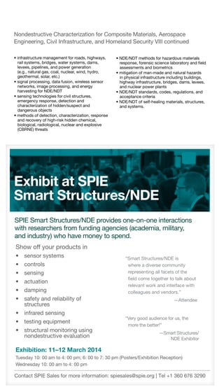 16	 SPIE Smart Structures/NDE 2014  ·  Call for Papers  ·  www.spie.org/sscall
• infrastructure management for roads, highways,
rail systems, bridges, water systems, dams,
levees, pipelines, and power generation
(e.g., natural gas, coal, nuclear, wind, hydro,
geothermal, solar, etc.)
• signal processing, data fusion, wireless sensor
networks, image processing, and energy
harvesting for NDE/NDT
• sensing technologies for civil structures,
emergency response, detection and
characterization of hidden/suspect and
dangerous objects
• methods of detection, characterization, response
and recovery of high-risk hidden chemical,
biological, radiological, nuclear and explosive
(CBRNE) threats
Nondestructive Characterization for Composite Materials, Aerospace
Engineering, Civil Infrastructure, and Homeland Security VIII continued
• NDE/NDT methods for hazardous materials
response, forensic science laboratory and field
assessments and biometrics
• mitigation of man-made and natural hazards
in physical infrastructure including buildings,
highway infrastructure, bridges, dams, levees,
and nuclear power plants
• NDE/NDT standards, codes, regulations, and
acceptance criteria
• NDE/NDT of self-healing materials, structures,
and systems.
Show off your products in
•	 sensor systems
•	 controls
•	 sensing
•	 actuation
•	 damping
•	 safety and reliability of
structures
•	 infrared sensing
•	 testing equipment
•	 structural monitoring using
nondestructive evaluation
Exhibition: 11–12 March 2014
Tuesday 10: 00 am to 4: 00 pm; 6: 00 to 7: 30 pm (Posters/Exhibition Reception)
Wednesday 10: 00 am to 4: 00 pm
Contact SPIE Sales for more information: spiesales@spie.org | Tel +1 360 676 3290
“Smart Structures/NDE is
where a diverse community
representing all facets of the
field come together to talk about
relevant work and interface with
colleagues and vendors.”
—Attendee
“Very good audience for us, the
more the better!”
—Smart Structures/
NDE Exhibitor
 
SPIE Smart Structures/NDE provides one-on-one interactions
with researchers from funding agencies (academia, military,
and industry) who have money to spend.
Exhibit at SPIE
Smart Structures/NDE
 