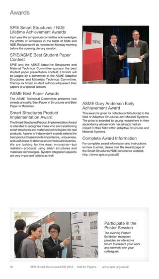 18	 SPIE Smart Structures/NDE 2014  ·  Call for Papers  ·  www.spie.org/sscall
SPIE Smart Structures / NDE
Lifetime Achievement Awards
Each year the symposium committee acknowledges
the efforts of luminaries in the fields of SSM and
NDE. Recipients will be honored on Monday morning
before the opening plenary session.
SPIE/ASME Best Student Paper
Contest
SPIE and the ASME Adaptive Structures and
Material Technical Committee sponsor the best
student paper presentation contest. Entrants will
be judged by a committee of the ASME Adaptive
Structures and Materials Technical Committee.
The top six finalist student authors will present their
papers at a special session.
ASME Best Paper Awards
The ASME Technical Committee presents two
awards annually: Best Paper in Structures and Best
Paper in Materials.
Smart Structures Product
Implementation Award
The Smart Structures Product Implementation Award
is intended to recognize those who are transitioning
smart structures and materials technologies into real
products. A panel of independent experts selects the
best product based on its importance, uniqueness,
and usefulness to defense or commercial industries.
We are looking for the most innovative—but
realistic—products using smart structures and
materials technologies. System integration aspects
are very important criteria as well.
Awards
Participate in the
Poster Session
The evening Poster/
Exhibition reception
provides an interactive
forum to present your work
and network with your
colleagues.
ASME Gary Anderson Early
Achievement Award
This award is given for notable contribution(s) to the
field of Adaptive Structures and Material Systems.
The prize is awarded to young researchers in their
ascendancy whose work has already had an
impact in their field within Adaptive Structures and
Material Systems.
Complete Award Information
For complete award information and instructions
on how to enter, please visit the Award page of
the Smart Structures/NDE conference website:
http: //www.spie.org/sscall2
 