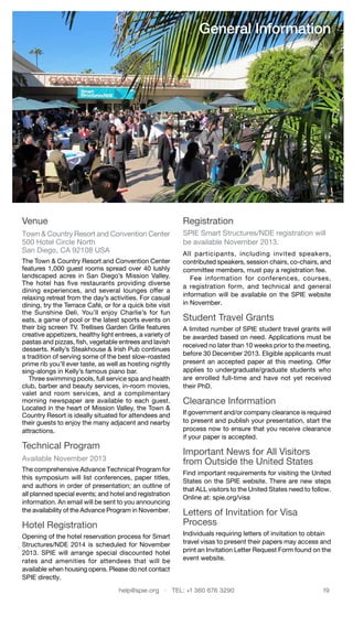 help@spie.org  ·  TEL: +1 360 676 3290	 19
Venue
Town & Country Resort and Convention Center
500 Hotel Circle North
San Diego, CA 92108 USA
The Town & Country Resort and Convention Center
features 1,000 guest rooms spread over 40 lushly
landscaped acres in San Diego’s Mission Valley.
The hotel has five restaurants providing diverse
dining experiences, and several lounges offer a
relaxing retreat from the day’s activities. For casual
dining, try the Terrace Café, or for a quick bite visit
the Sunshine Deli. You’ll enjoy Charlie’s for fun
eats, a game of pool or the latest sports events on
their big screen TV. Trellises Garden Grille features
creative appetizers, healthy light entrees, a variety of
pastas and pizzas, fish, vegetable entrees and lavish
desserts. Kelly’s Steakhouse & Irish Pub continues
a tradition of serving some of the best slow-roasted
prime rib you’ll ever taste, as well as hosting nightly
sing-alongs in Kelly’s famous piano bar.
  Three swimming pools, full service spa and health
club, barber and beauty services, in-room movies,
valet and room services, and a complimentary
morning newspaper are available to each guest.
Located in the heart of Mission Valley, the Town &
Country Resort is ideally situated for attendees and
their guests to enjoy the many adjacent and nearby
attractions.
Technical Program
Available November 2013
The comprehensive Advance Technical Program for
this symposium will list conferences, paper titles,
and authors in order of presentation; an outline of
all planned special events; and hotel and registration
information. An email will be sent to you announcing
the availability of the Advance Program in November.
Hotel Registration
Opening of the hotel reservation process for Smart
Structures/NDE 2014 is scheduled for November
2013. SPIE will arrange special discounted hotel
rates and amenities for attendees that will be
available when housing opens. Please do not contact
SPIE directly.
Registration
SPIE Smart Structures/NDE registration will
be available November 2013.
All participants, including invited speakers,
contributed speakers, session chairs, co-chairs, and
committee members, must pay a registration fee.
  Fee information for conferences, courses,
a registration form, and technical and general
information will be available on the SPIE website
in November.
Student Travel Grants
A limited number of SPIE student travel grants will
be awarded based on need. Applications must be
received no later than 10 weeks prior to the meeting,
before 30 December 2013. Eligible applicants must
present an accepted paper at this meeting. Offer
applies to undergraduate/graduate students who
are enrolled full-time and have not yet received
their PhD.
Clearance Information
If government and/or company clearance is required
to present and publish your presenta­tion, start the
process now to ensure that you receive clearance
if your paper is accepted.
Important News for All Visitors
from Outside the United States
Find important requirements for visiting the United
States on the SPIE website. There are new steps
that ALL visitors to the United States need to follow.
Online at: spie.org/visa
Letters of Invitation for Visa
Process
Individuals requiring letters of invitation to obtain
travel visas to present their papers may access and
print an Invitation Letter Request Form found on the
event website.
General Information
 