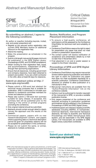 20	 SPIE Smart Structures/NDE 2014  ·  Call for Papers  ·  www.spie.org/sscall
Abstract and Manuscript Submission
By submitting an abstract, I agree to
the following conditions:
An author or coauthor (including keynote, invited,
oral, and poster presenters) will:
•	 Register at the reduced author registration rate
(current SPIE Members receive an additional
discount on the registration fee).
•	 Attend the meeting.
•	 Make the presentation as scheduled in the
program.
•	 Submit a full-length manuscript (6 pages minimum)
for publication in the SPIE Digital Library,
Proceedings of SPIE, and CD-ROM compilations.
•	 Obtain funding for their registration fees, travel,
and accommodations, independent of SPIE,
through their sponsoring organizations.
•	 Ensure that all clearances, including government
and company clearance, have been obtained to
present and publish. If you are a DoD contractor
in the USA, allow at least 60 days for clearance.
Submit an abstract online at http: //
www.spie.org/sscall2:
•	 Please submit a 250-word text abstract for
technical review purposes that is suitable for
publication. SPIE is authorized to circulate your
abstract to conference committee members for
review and selection purposes.
•	 Please also submit a 100-word text summary
suitable for early release. If accepted, this
summary text will be published prior to the
meeting in the online or printed programs
promoting the conference.
•	 Only original material should be submitted.
•	 Abstracts should contain enough detail to clearly
convey the approach and the results of the
research.
•	 Commercial papers, papers with no new
research/development content, and papers
where supporting data or a technical description
cannot be given for proprietary reasons will not
be accepted for presentation in this conference.
•	 Please do not submit the same, or similar,
abstracts to multiple conferences.
Review, Notification, and Program
Placement Information
•	 To ensure a high-quality conference, all
submissions will be assessed by the Conference
Chair/Editor for technical merit and suitability of
content.
•	 Conference Chair/Editors reserve the right to reject
for presentation any paper that does not meet
content or presentation expectations.
•	 The contact author will receive notification of
acceptance and presentation details by e-mail
no later than 5 November 2013.
•	 Final placement in an oral or poster session is
subject to the Chairs’ discretion.
Proceedings of SPIE and SPIE Digital
Library Information
•	 Conference Chair/Editors may require manuscript
revision before approving publication and reserve
the right to reject for publication any paper
that does not meet acceptable standards for a
scientific publication. Conference Chair/Editors’
decisions on whether to allow publication of a
manuscript is final.
•	 Manuscript instructions are available from the
“Author/Presenter Information” link on the
conference website.
•	 Authors must be authorized to transfer copyright
of the manuscript to SPIE, or provide a suitable
publication license.
•	 Only papers presented at the conference and
received according to publication guidelines
and timelines will be published in the conference
Proceedings of SPIE and SPIE Digital Library.
•	 Published papers are indexed in leading scientific
databases including INSPEC, Ei Compendex,
Chemical Abstracts, International Aerospace
Abstracts, ISI Index to Scientific and Technical
Proceedings and NASA Astrophysical Data
System, and are searchable in the SPIE Digital
Library. Full manuscripts are available to SPIE
Digital Library subscribers worldwide.
Critical Dates
Abstract Due Date:
26 August 2013
Manuscript Due Date:
10 February 2014
SPIE is the international society for optics and photonics, a not-for-profit
organization founded in 1955 to advance light-based technologies. The
Society serves nearly 225,000 constituents from approximately 150
countries, offering conferences, continuing education, books, journals,
and a digital library in support of interdisciplinary information exchange,
professional growth, and patent precedent. SPIE provided over $2.7
million in support of education and outreach programs in 2011.
SPIE International Headquarters
P.O. Box 10, Bellingham, WA 98227-0010 USA
Tel: +1 888 504 8171 or +1 360 676 3290,
Fax: +1 360 647 1445
help@spie.org • SPIE.org
Submit your abstract today
www.spie.org/sscall2
 