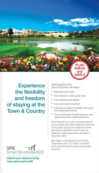 Submit your abstract today
www.spie.org/sscall2
Experience
the flexibility
and freedom
of staying at the
Town & Country
Hotel guests of the
Town & Country will enjoy:
•	 Reduced room rates
•	 Free Internet in each guest room
•	 Free parking at the facility
•	 Free continental breakfast
•	 A full service resort complete with pools
and nearby golf course
•	 The convenience of entertainment, and
restaurants within walking distance
Plus, the proximity to the conference allows
you to mingle with other conference attendee
hotel guests during non-conference times
and save on additional travel times and
expenses. Hotel reservations will open in
November 2013.
San Diego is considered one of the top
“destination cities” so make it a vacation
and bring the family for some early spring
sunshine.
Plan
Ahead
and
SAVE $
 