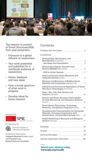 Contents
Invitation from the Chairs  .  .  .  .  .  .  .  .  .  .  .  .  .  .  .  .  .  .  .  . 2
Conferences
Bioinspiration, Biomimetics, and
Bioreplication (Lakhtakia) .  .  .  .  .  .  .  .  .  .  .  .  .  .  .  .  .  .  .  .  . 3
- San Diego Zoo Presentation  .  .  .  .  .  .  .  .  .  .  .  .  .  .  .  . 3
Electroactive Polymer Actuators and
Devices (EAPAD) (Bar-Cohen) .  .  .  .  .  .  .  .  .  .  .  .  .  .  .  .  . 4
- EAP-in-Action Session .  .  .  .  .  .  .  .  .  .  .  .  .  .  .  .  .  .  .  .  . 5
Active and Passive Smart Structures and
Integrated Systems (Liao)  .  .  .  .  .  .  .  .  .  .  .  .  .  .  .  .  .  .  .  . 6
Behavior and Mechanics of Multifunctional
Materials and Composites (Goulbourne) .  .  .  .  .  .  .  . 7
Industrial and Commercial Applications of Smart
Structures Technologies (Farinholt) . . . . . . . . . . . . 8
Nano-, Bio-, Info-Tech Sensors and
Systems (Varadan) . .  .  .  .  .  .  .  .  .  .  .  .  .  .  .  .  .  .  .  .  .  .  .  .  . 10
Sensors and Smart Structures Technologies
for Civil, Mechanical, and Aerospace Systems
(Lynch) . .  .  .  .  .  .  .  .  .  .  .  .  .  .  .  .  .  .  .  .  .  .  .  .  .  .  .  .  .  .  .  .  .  .  . 12
Smart Sensor Phenomena, Technology,
Networks, and Systems Integration (Ecke) .  .  .  .  . 14
Nondestructive Characterization for Composite
Materials, Aerospace Engineering, Civil
Infrastructure, and Homeland Security (Wu)  .  .  . 15
Health Monitoring of Structural and Biological
Systems (Kundu) .  .  .  .  .  .  .  .  .  .  .  .  .  .  .  .  .  .  .  .  .  .  .  .  .  .  . 17
Exhibition . .  .  .  .  .  .  .  .  .  .  .  .  .  .  .  .  .  .  .  .  .  .  .  .  .  .  .  .  .  .  . 16
Awards . .  .  .  .  .  .  .  .  .  .  .  .  .  .  .  .  .  .  .  .  .  .  .  .  .  .  .  .  .  .  .  .  . 18
General Information . .  .  .  .  .  .  .  .  .  .  .  .  .  .  .  .  .  .  .  .  .  .  . 19
Abstract Submission Information .  .  .  .  .  .  .  .  .  .  .  .  . 20
Sponsored by
Co-sponsored by
American Society of
Mechanical Engineers
Cooperating Organizations
Intelligent Materials Forum (Japan)
Jet Propulsion Lab.
National Science Foundation
Top reasons to present
at Smart Structures/NDE
from past presenters:
-	 Exposure to a global
network of researchers
-	 Your work presented
and published for a
worldwide audience of
researchers
-	 Obtain feedback
and new ideas
-	 Hear a broad spectrum
of other work in
progress
-	 Develop ideas for
future research
Submit your abstract today
www.spie.org/sscall2
 