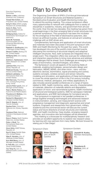 2	 SPIE Smart Structures/NDE 2014  ·  Call for Papers  ·  www.spie.org/sscall
Plan to Present
The Organizing Committee of SPIE’s 21st Annual International
Symposium on Smart Structures and Material Systems +
Nondestructive Evaluation and Health Monitoring invites you
to attend this exciting meeting. This unique symposium offers
many opportunities to network with colleagues from a variety of
disciplines in academia, industry, and government from all over
the world. Over the last two decades, this meeting has grown from
small beginnings in the then-emerging field of smart structures into
a premier symposium. This symposium has been the incubator
for the emergence of the field of electroactive polymers, also
known as artificial muscles, and features an annual arm wrestling
challenge with an EAP-driven arm.
Complementary techniques and application of smart structures
and materials have been discussed in the joint symposium with
NDE and Health Monitoring for the past four years. This event
has developed into one of the world’s most important events
discussing the monitoring of structural integrity and adaptive/
intelligent structures. Now, both symposia are integrated into a
single event. This integration offers new avenues for collaboration
and interaction opportunities to bring more advances and address
the challenges that lie ahead. Such challenges are emerging in the
areas of biomimetics, nanotechnologies, and others.
The Symposium covers all aspects of the evolving fields of
materials, enabling technologies, sensor/actuator design and
fabrication, MEMS, NEMS, and other micro-, nano- and bio-
electronic devices, biomimetics, signal processing and control,
systems concepts, wireless sensors and sensor networks,
modeling and simulation, and applications of these technologies
to cover the whole spectrum of life in the 21st century including
commercial, medical, aerospace, and military applications. It
also includes several parallel conferences on a range of topics
related to NDE, health monitoring, safety, security, characterization
of materials, detection of materials defects and degradation,
application of micro- and nanomaterial systems, health monitoring
of structural and biological systems, NDE for aerospace materials
and applications, and NDE technologies for homeland security.
The symposium is organized in ten parallel conferences. It
brings together emerging technologies and advanced research
in instrumentation, sensing, and measurement science with
progressive management and diagnostic approaches and smart
systems. Engineers and researchers from government, military,
academia and the commercial sector will discuss the current
status and future directions of smart structures and materials,
NDE, and health monitoring. Case studies, emerging research
agendas, and innovative new technologies will be presented.
This meeting is a showcase for multidisciplinary research and
provides an excellent opportunity to explore new research areas
by teaming with new partners from many fields. We look forward to
seeing you in San Diego!
Executive Organizing
Committee
Barbar J. Akle, Lebanese
American Univ. (Lebanon)
Yoseph Bar-Cohen, Jet
Propulsion Lab. (United States)
Sang H. Choi, NASA Langley
Research Ctr. (United States)
Aaron A. Diaz, Pacfic
Northwest National Lab.
(United States)
Wolfgang Ecke, Institut für
Photonische Technologien e.V.
(Germany)
Kevin M. Farinholt,
Commonwealth Ctr. for
Advanced Manufacturing
(United States)
Nakhiah C. Goulbourne, Univ.
of Michigan (United States)
Steven F. Griffin, Boeing LTS
Inc. (United States)
Wolfgang Grill, Univ. Leipzig
(Germany)
Andrew L. Gyekenyesi, NASA
Glenn Research Ctr. (United
States)
Jaehwan Kim, Inha Univ.
(Korea, Republic of)
Tribikram Kundu, The Univ. of
Arizona (United States)
Akhlesh Lakhtakia, The
Pennsylvania State Univ.
(United States)
Wei-Hsin Liao, The Chinese
Univ. of Hong Kong (Hong
Kong, China)
Jerome Peter Lynch, Univ. of
Michigan (United States)
Raúl J. Martín-Palma, Univ.
Autónoma de Madrid (Spain)
Theodoros E. Matikas, Univ.
of Ioannina (Greece)
Norbert G. Meyendorf, Univ.
of Dayton (United States)
Hani E. Naguib, Univ. of
Toronto (Canada)
Gyuhae Park, Chonnam
National Univ. (Korea, Republic
of)
Yeonjoon Park, National
Institute of Aerospace (United
States)
Kara J. Peters, North Carolina
State Univ. (United States)
Peter J. Shull, The
Pennsylvania State Univ.
(United States)
Hoon Sohn, KAIST (Korea,
Republic of)
Kyo D. Song, Norfolk State
Univ. (United States)
Vijay K. Varadan, Univ. of
Arkansas (United States)
Kon-Well Wang, Univ. of
Michigan (United States)
H. Felix Wu, Univ. of North
Texas (United States)
Tzu-Yang Yu, Univ. of
Massachusetts Lowell (United
States)
Symposium Chairs
Victor Giurgiutiu,
Univ. of South
Carolina
Christopher S.
Lynch, Univ. of
California, Los
Angeles
Symposium Cochairs
	
Jayanth N. Kudva,
NextGen Aeronautics,
Inc.
	
Theodoros E.
Matikas, Univ. of
Ioannina
 