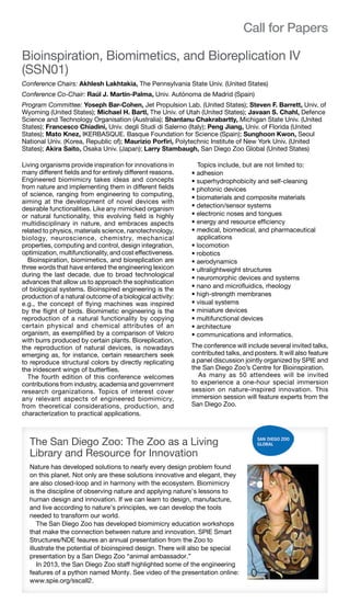 help@spie.org  ·  TEL: +1 360 676 3290	 3
Bioinspiration, Biomimetics, and Bioreplication IV
(SSN01)
Conference Chairs: Akhlesh Lakhtakia, The Pennsylvania State Univ. (United States)
Conference Co-Chair: Raúl J. Martín-Palma, Univ. Autónoma de Madrid (Spain)
Program Committee: Yoseph Bar-Cohen, Jet Propulsion Lab. (United States); Steven F. Barrett, Univ. of
Wyoming (United States); Michael H. Bartl, The Univ. of Utah (United States); Javaan S. Chahl, Defence
Science and Technology Organisation (Australia); Shantanu Chakrabartty, Michigan State Univ. (United
States); Francesco Chiadini, Univ. degli Studi di Salerno (Italy); Peng Jiang, Univ. of Florida (United
States); Mato Knez, IKERBASQUE. Basque Foundation for Science (Spain); Sunghoon Kwon, Seoul
National Univ. (Korea, Republic of); Maurizio Porfiri, Polytechnic Institute of New York Univ. (United
States); Akira Saito, Osaka Univ. (Japan); Larry Stambaugh, San Diego Zoo Global (United States)
Living organisms provide inspiration for innovations in
many different fields and for entirely different reasons.
Engineered biomimicry takes ideas and concepts
from nature and implementing them in different fields
of science, ranging from engineering to computing,
aiming at the development of novel devices with
desirable functionalities. Like any mimicked organism
or natural functionality, this evolving field is highly
multidisciplinary in nature, and embraces aspects
related to physics, materials science, nanotechnology,
biology, neuroscience, chemistry, mechanical
properties, computing and control, design integration,
optimization, multifunctionality, and cost effectiveness.
Bioinspiration, biomimetics, and bioreplication are
three words that have entered the engineering lexicon
during the last decade, due to broad technological
advances that allow us to approach the sophistication
of biological systems. Bioinspired engineering is the
production of a natural outcome of a biological activity:
e.g., the concept of flying machines was inspired
by the flight of birds. Biomimetic engineering is the
reproduction of a natural functionality by copying
certain physical and chemical attributes of an
organism, as exemplified by a comparison of Velcro
with burrs produced by certain plants. Bioreplication,
the reproduction of natural devices, is nowadays
emerging as, for instance, certain researchers seek
to reproduce structural colors by directly replicating
the iridescent wings of butterflies.
The fourth edition of this conference welcomes
contributions from industry, academia and government
research organizations. Topics of interest cover
any relevant aspects of engineered biomimicry,
from theoretical considerations, production, and
characterization to practical applications.
Topics include, but are not limited to:
• adhesion
• superhydrophobicity and self-cleaning
• photonic devices
• biomaterials and composite materials
• detection/sensor systems
• electronic noses and tongues
• energy and resource efficiency
• medical, biomedical, and pharmaceutical
applications
• locomotion
• robotics
• aerodynamics
• ultralightweight structures
• neuromorphic devices and systems
• nano and microfluidics, rheology
• high-strength membranes
• visual systems
• miniature devices
• multifunctional devices
• architecture
• communications and informatics.
The conference will include several invited talks,
contributed talks, and posters. It will also feature
a panel discussion jointly organized by SPIE and
the San Diego Zoo’s Centre for Bioinspiration.
  As many as 50 attendees will be invited
to experience a one-hour special immersion
session on nature-inspired innovation. This
immersion session will feature experts from the
San Diego Zoo.
Call for Papers
The San Diego Zoo: The Zoo as a Living
Library and Resource for Innovation
Nature has developed solutions to nearly every design problem found
on this planet. Not only are these solutions innovative and elegant, they
are also closed-loop and in harmony with the ecosystem. Biomimicry
is the discipline of observing nature and applying nature’s lessons to
human design and innovation. If we can learn to design, manufacture,
and live according to nature’s principles, we can develop the tools
needed to transform our world.
  The San Diego Zoo has developed biomimicry education workshops
that make the connection between nature and innovation. SPIE Smart
Structures/NDE feaures an annual presentation from the Zoo to
illustrate the potential of bioinspired design. There will also be special
presentation by a San Diego Zoo “animal ambassador.”
  In 2013, the San Diego Zoo staff highlighted some of the engineering
features of a python named Monty. See video of the presentation online:
www.spie.org/sscall2.
 