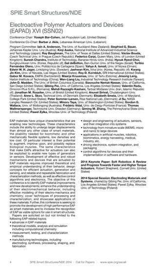 4	 SPIE Smart Structures/NDE 2014  ·  Call for Papers  ·  www.spie.org/sscall
SPIE Smart Structures/NDE
Electroactive Polymer Actuators and Devices
(EAPAD) XVI (SSN02)
Conference Chair: Yoseph Bar-Cohen, Jet Propulsion Lab. (United States)
Conference Co-Chair: Barbar J. Akle, Lebanese American Univ. (Lebanon)
Program Committee: Iain A. Anderson, The Univ. of Auckland (New Zealand); Siegfried G. Bauer,
Johannes Kepler Univ. Linz (Austria); Kinji Asaka, National Institute of Advanced Industrial Science
and Technology (Japan); Ray Baughman, The Univ. of Texas at Dallas (United States); Václav Bouda,
Czech Technical Univ. in Prague (Czech Republic); Federico Carpi, Queen Mary, Univ. of London (United
Kingdom); Suresh Chandra, Institute of Technology, Banaras Hindu Univ. (India); Hyouk Ryeol Choi,
Sungkyunkwan Univ. (Korea, Republic of); Gal deBotton, Ben-Gurion Univ. of the Negev (Israel); Toribio
Fernández Otero, Univ. Politécnica de Cartagena (Spain); Yahya A. Ismail, Univ. of Nizwa (Oman);
Edwin W. H. Jager, Linköping Univ. (Sweden); Jaehwan Kim, Inha Univ. (Korea, Republic of); Kwang
Jin Kim, Univ. of Nevada, Las Vegas (United States); Roy D. Kornbluh, SRI International (United States);
Gabor M. Kovacs, EMPA (Switzerland); Maarja Kruusmaa, Univ. of Tartu (Estonia); Jinsong Leng,
Harbin Institute of Technology (China); Wen-Liang Liu, Industrial Technology Research Institute (Taiwan);
John D. Madden, The Univ. of British Columbia (Canada); Siavouche Nemat-Nasser, Univ. of California,
San Diego (United States); Qibing Pei, Univ. of California, Los Angeles (United States); Valentin Radu,
Omicron Plus S.R.L. (Romania); Mehdi Razzaghi-Kashani, Tarbiat Modares Univ. (Iran, Islamic Republic
of); Jonathan M. Rossiter, Univ. of Bristol (United Kingdom); Anuvat Sirivat, Chulalongkorn Univ.
(Thailand); Anne L. Skov, Technical Univ. of Denmark (Denmark); Elisabeth Smela, Univ. of Maryland,
College Park (United States); Peter Sommer-Larsen, Risø National Lab. (Denmark); Ji Su, NASA
Langley Research Ctr. (United States); Minoru Taya, Univ. of Washington (United States); Gordon G.
Wallace, Univ. of Wollongong (Australia); Frédéric Vidal, Univ. de Cergy-Pontoise (France); Thomas
Wallmersperger, Technische Univ. Dresden (Germany); Qiming M. Zhang, The Pennsylvania State Univ.
(United States); Pawel Zylka, Wroclaw Univ. of Technology (Poland)
EAP materials have unique characteristics that are
enabling new technologies. These characteristics
include the ability to undergo larger displacements
than almost any other class of smart materials,
the pliability needed for biomimetic and other
mechanically flexible systems, low densities and
low cost. Of particular interest is their potential
to augment, improve upon, and possibly replace
biological muscles. The same characteristics
that make EAPs attractive for actuators can also
be exploited to enable new types of generators
or sensors. Development of effective and robust
mechanisms and devices that are actuated by
EAP materials requires improved theoretical and
empirical understanding of their behavior, design
concepts for efficient actuation, generation and
sensing, and reliable and repeatable fabrication and
characterization methods, as well as effective control
algorithms and electronics. The objective of this
conference is to identify EAP material improvements
and new developments; enhance the understanding
of their electromechanical behavior, including
effective modeling of their electro-mechanics and
chemistry; cover techniques of processing and
characterization; and showcase applications of
these materials. Further, this conference is seeking to
promote the development of high performance EAP
as smart materials and to increase the recognition
of EAP as viable options for use in smart structures.
Papers are solicited on but not limited to the
following EAP related topics:
• advances in EAP materials
• theoretical models, analysis and simulation
including computational chemistry
• measurement, testing, and characterization
methods
• manufacturing technologies, including
electroding, synthesis, processing, shaping, and
fabrication
• design and engineering of actuators, sensors,
and their integration into systems
• technology from miniature scale (MEMS, micro
and nano) to large devices
• applications in artificial muscles, robotics,
biomimetics, energy harvesting, medical,
industry, etc.
• driving electronics, system integration, and
packaging
• control algorithms for devices and their
implementation in software and hardware.
2014 Keynote Paper: Soft Robotics: A Review
and Progress Towards Faster and Higher Torque
Actuators, Robert Shepherd, Cornell Univ. (United
States)
2014 Special Session: Electroding Materials and
Systems, chaired by Qibing Pei, Univ. of California,
Los Angeles (United States); Pawel Zylka, Wroclaw
Univ. of Technology (Poland)
 