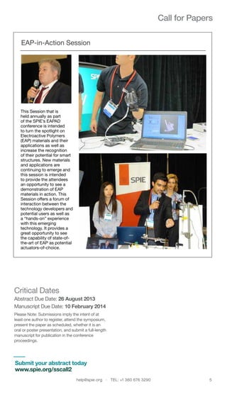 help@spie.org  ·  TEL: +1 360 676 3290	 5
Call for Papers
EAP-in-Action Session
Critical Dates
Abstract Due Date: 26 August 2013
Manuscript Due Date: 10 February 2014
Please Note: Submissions imply the intent of at
least one author to register, attend the symposium,
present the paper as scheduled, whether it is an
oral or poster presentation, and submit a full-length
manuscript for publication in the conference
proceedings.
This Session that is
held annually as part
of the SPIE’s EAPAD
conference is intended
to turn the spotlight on
Electroactive Polymers
(EAP) materials and their
applications as well as
increase the recognition
of their potential for smart
structures. New materials
and applications are
continuing to emerge and
this session is intended
to provide the attendees
an opportunity to see a
demonstration of EAP
materials in action. This
Session offers a forum of
interaction between the
technology developers and
potential users as well as
a “hands-on” experience
with this emerging
technology. It provides a
great opportunity to see
the capability of state-of-
the-art of EAP as potential
actuators-of-choice.
Submit your abstract today
www.spie.org/sscall2
 