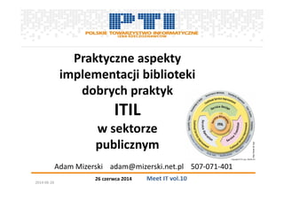 26 czerwca 2014 Meet IT vol.10
Praktyczne aspekty
implementacji biblioteki
dobrych praktyk
ITIL
w sektorze
publicznym
Adam Mizerski adam@mizerski.net.pl 507-071-401
http://www.itil.org/
2014-06-26
 