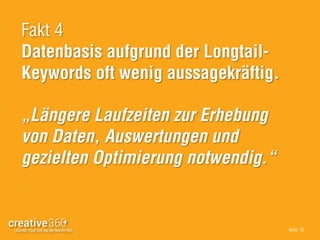 Seite: 12
Fakt 4
Datenbasis aufgrund der Longtail-
Keywords oft wenig aussagekräftig.
„Längere Laufzeiten zur Erhebung
von Daten, Auswertungen und
gezielten Optimierung notwendig.“
 