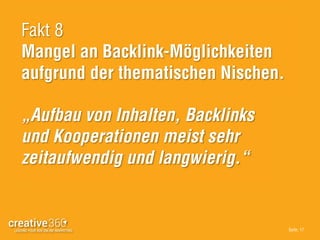 Seite: 17
Fakt 8
Mangel an Backlink-Möglichkeiten
aufgrund der thematischen Nischen.
„Aufbau von Inhalten, Backlinks
und Kooperationen meist sehr
zeitaufwendig und langwierig.“
 