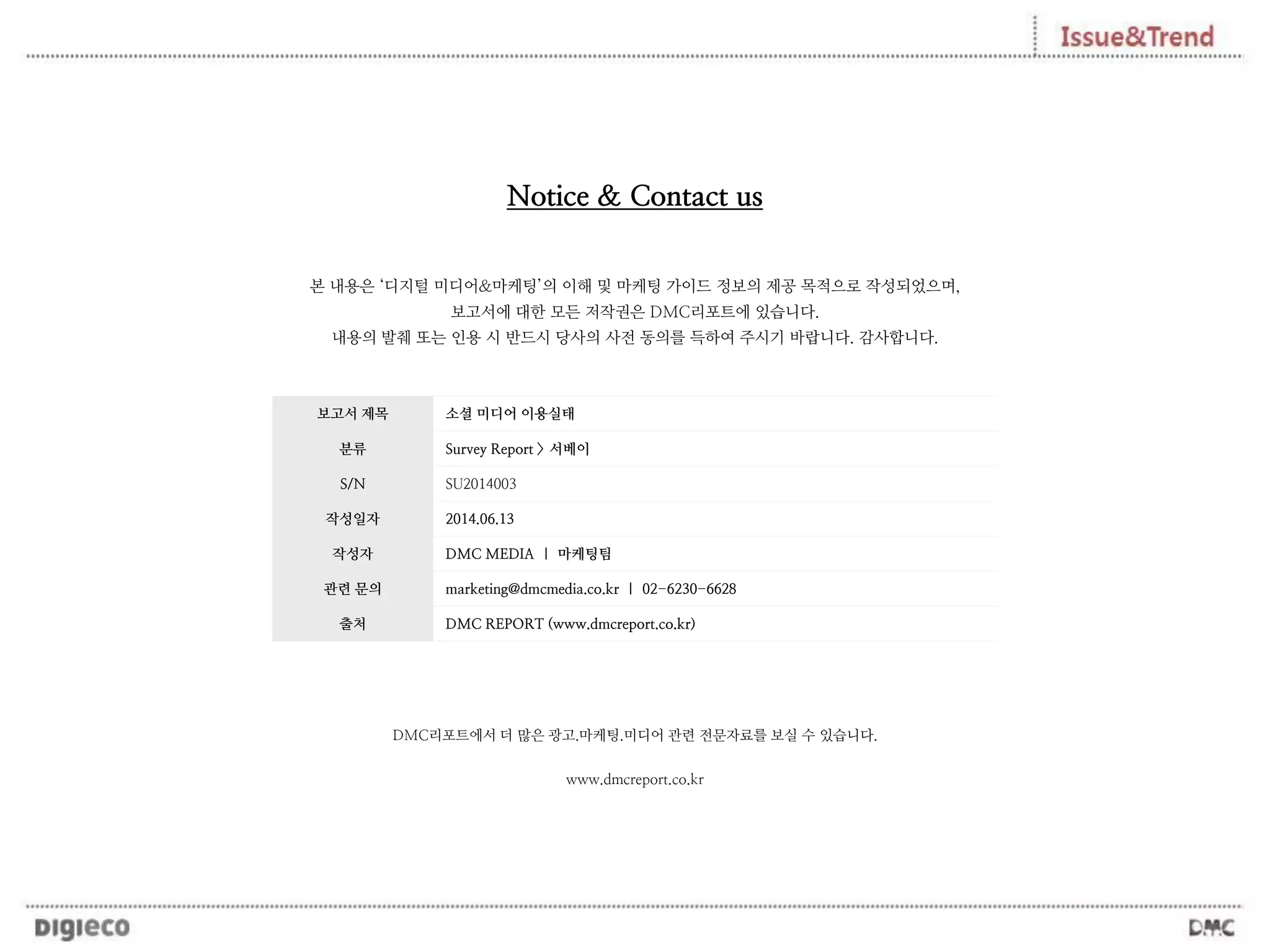 보고서 제목 소셜 미디어 이용실태
분류 Survey Report > 서베이
S/N SU2014003
작성일자 2014.06.13
작성자 DMC MEDIA | 마케팅팀
관련 문의 marketing@dmcmedia.co.kr | 02-6230-6628
출처 DMC REPORT (www.dmcreport.co.kr)
본 내용은 ‘디지털 미디어&마케팅’의 이해 및 마케팅 가이드 정보의 제공 목적으로 작성되었으며,
보고서에 대한 모든 저작권은 DMC리포트에 있습니다.
내용의 발췌 또는 인용 시 반드시 당사의 사전 동의를 득하여 주시기 바랍니다. 감사합니다.
Notice & Contact us
DMC리포트에서 더 많은 광고.마케팅.미디어 관련 전문자료를 보실 수 있습니다.
www.dmcreport.co.kr
 