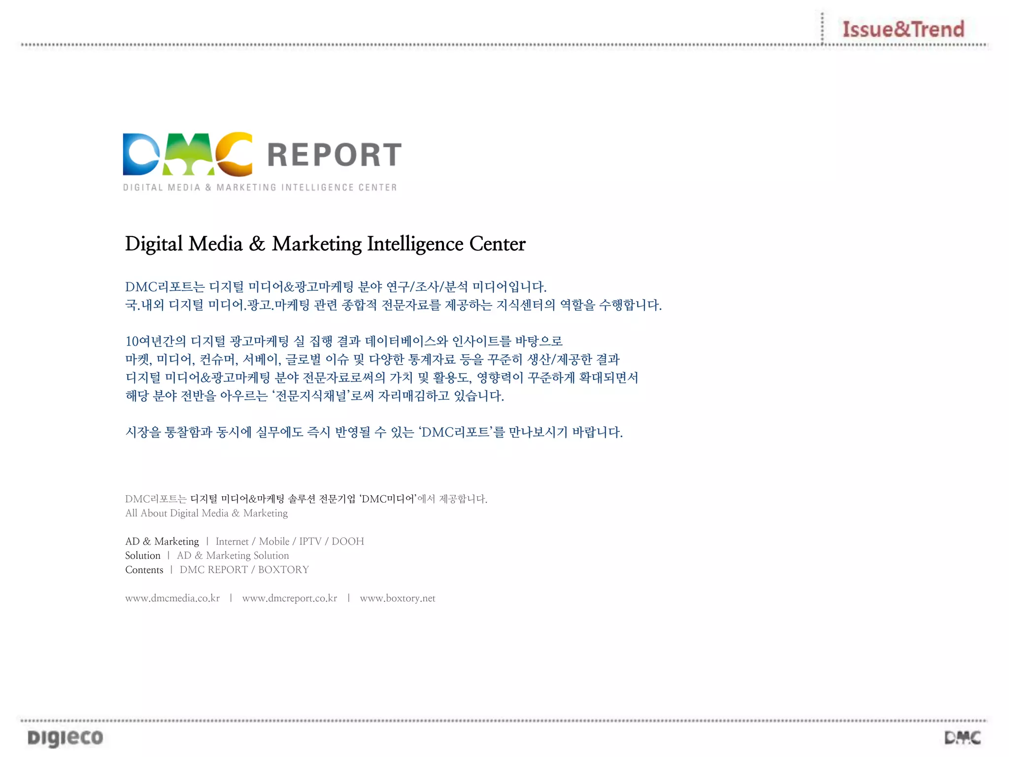 Digital Media & Marketing Intelligence Center
DMC리포트는 디지털 미디어&광고마케팅 분야 연구/조사/분석 미디어입니다.
국.내외 디지털 미디어.광고.마케팅 관련 종합적 전문자료를 제공하는 지식센터의 역할을 수행합니다.
10여년간의 디지털 광고마케팅 실 집행 결과 데이터베이스와 인사이트를 바탕으로
마켓, 미디어, 컨슈머, 서베이, 글로벌 이슈 및 다양한 통계자료 등을 꾸준히 생산/제공한 결과
디지털 미디어&광고마케팅 분야 전문자료로써의 가치 및 활용도, 영향력이 꾸준하게 확대되면서
해당 분야 전반을 아우르는 ‘전문지식채널’로써 자리매김하고 있습니다.
시장을 통찰함과 동시에 실무에도 즉시 반영될 수 있는 ‘DMC리포트’를 만나보시기 바랍니다.
DMC리포트는 디지털 미디어&마케팅 솔루션 전문기업 ‘DMC미디어’에서 제공합니다.
All About Digital Media & Marketing
AD & Marketing | Internet / Mobile / IPTV / DOOH
Solution | AD & Marketing Solution
Contents | DMC REPORT / BOXTORY
www.dmcmedia.co.kr | www.dmcreport.co.kr | www.boxtory.net
 