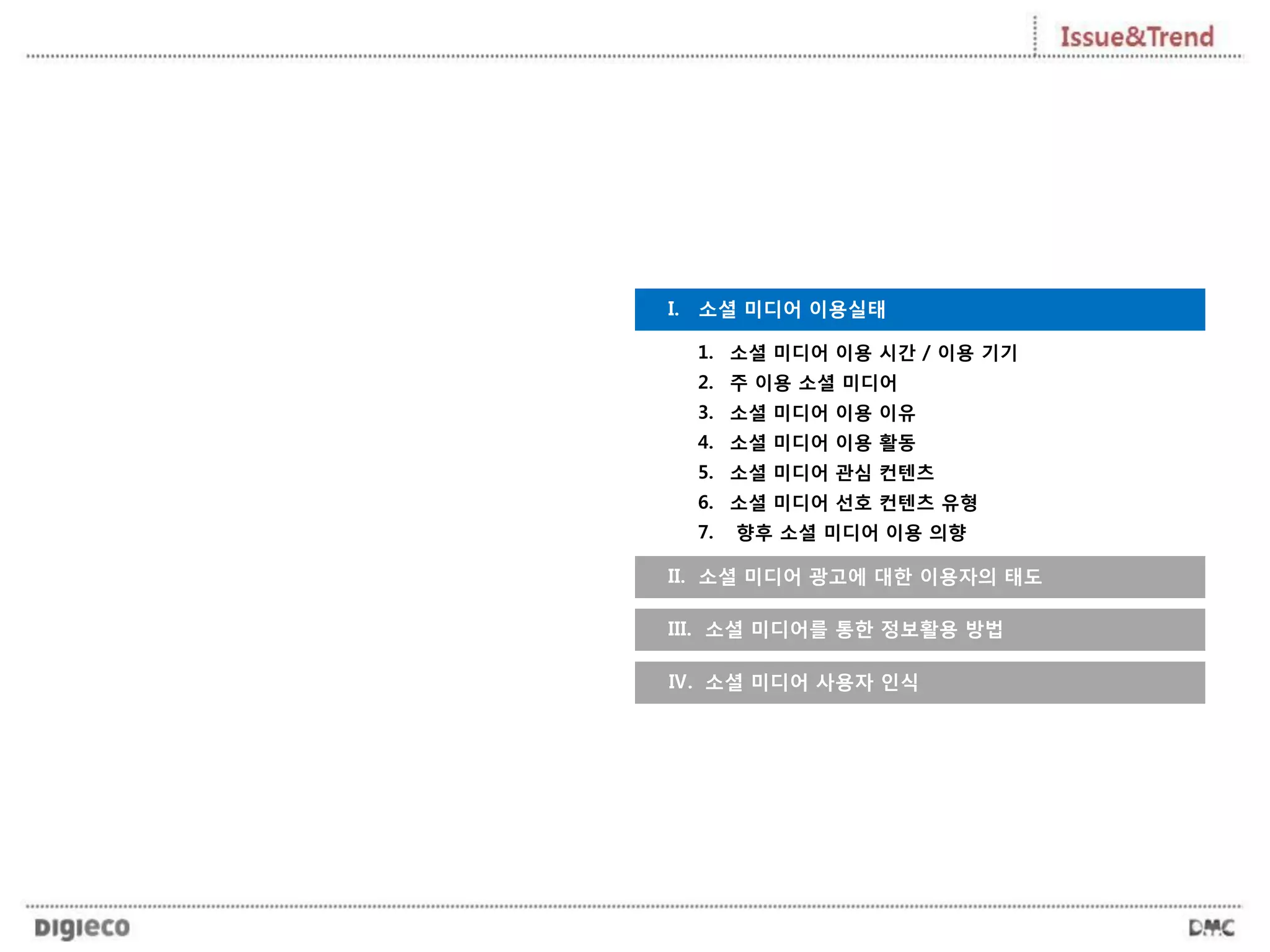 I. 소셜 미디어 이용실태
II. 소셜 미디어 광고에 대한 이용자의 태도
III. 소셜 미디어를 통한 정보활용 방법
Ⅳ. 소셜 미디어 사용자 인식
1. 소셜 미디어 이용 시간 / 이용 기기
2. 주 이용 소셜 미디어
3. 소셜 미디어 이용 이유
4. 소셜 미디어 이용 활동
5. 소셜 미디어 관심 컨텐츠
6. 소셜 미디어 선호 컨텐츠 유형
7. 향후 소셜 미디어 이용 의향
 