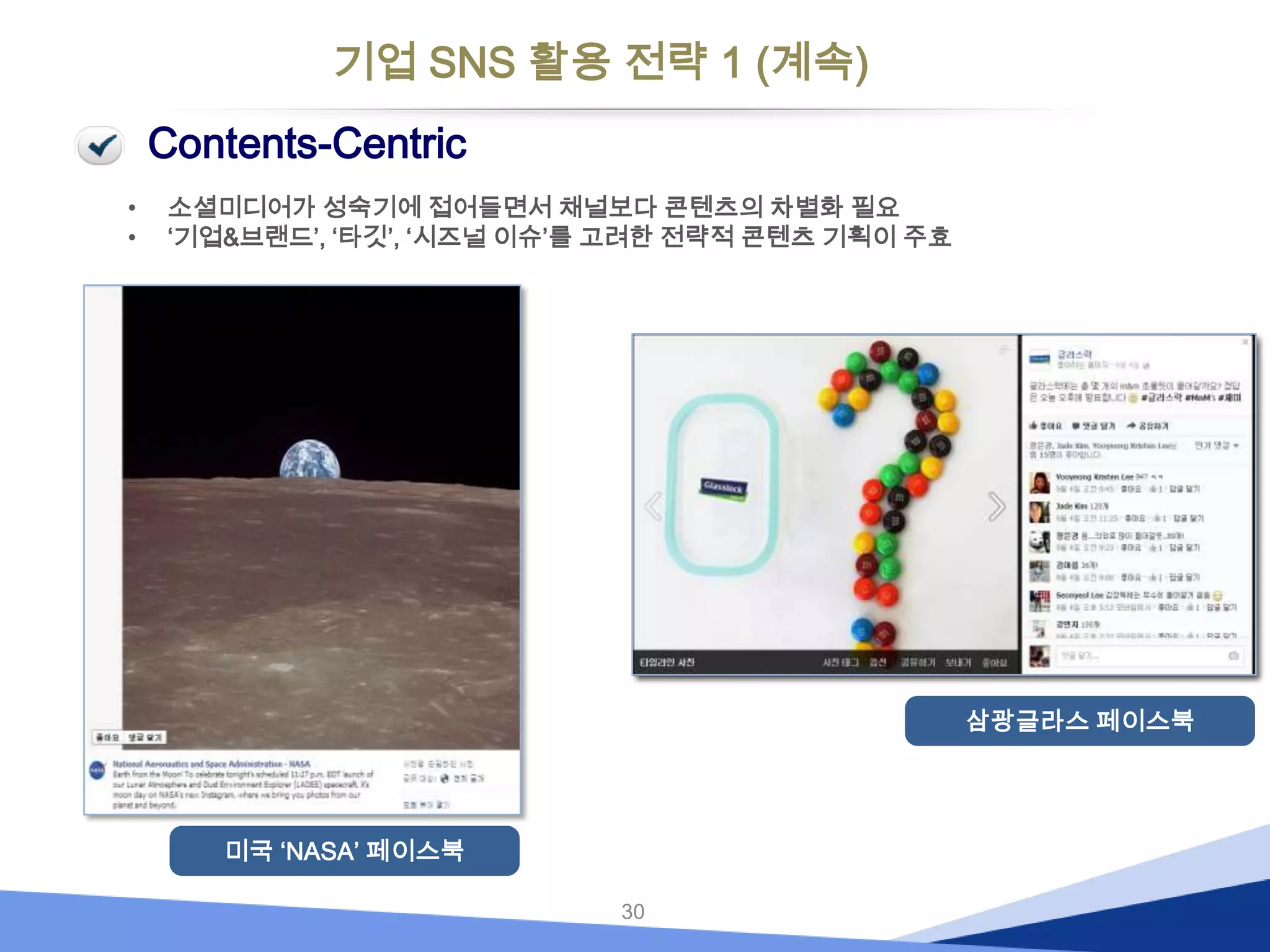 기업 SNS 활용 전략 1 (계속)
Contents-Centric
•
•

소셜미디어가 성숙기에 접어들면서 채널보다 콘텐츠의 차별화 필요
‘기업&브랜드’, ‘타깃’, ‘시즈널 이슈’를 고려한 전략적 콘텐츠 기획이 주효

삼광글라스 페이스북

미국 ‘NASA’ 페이스북
30

 