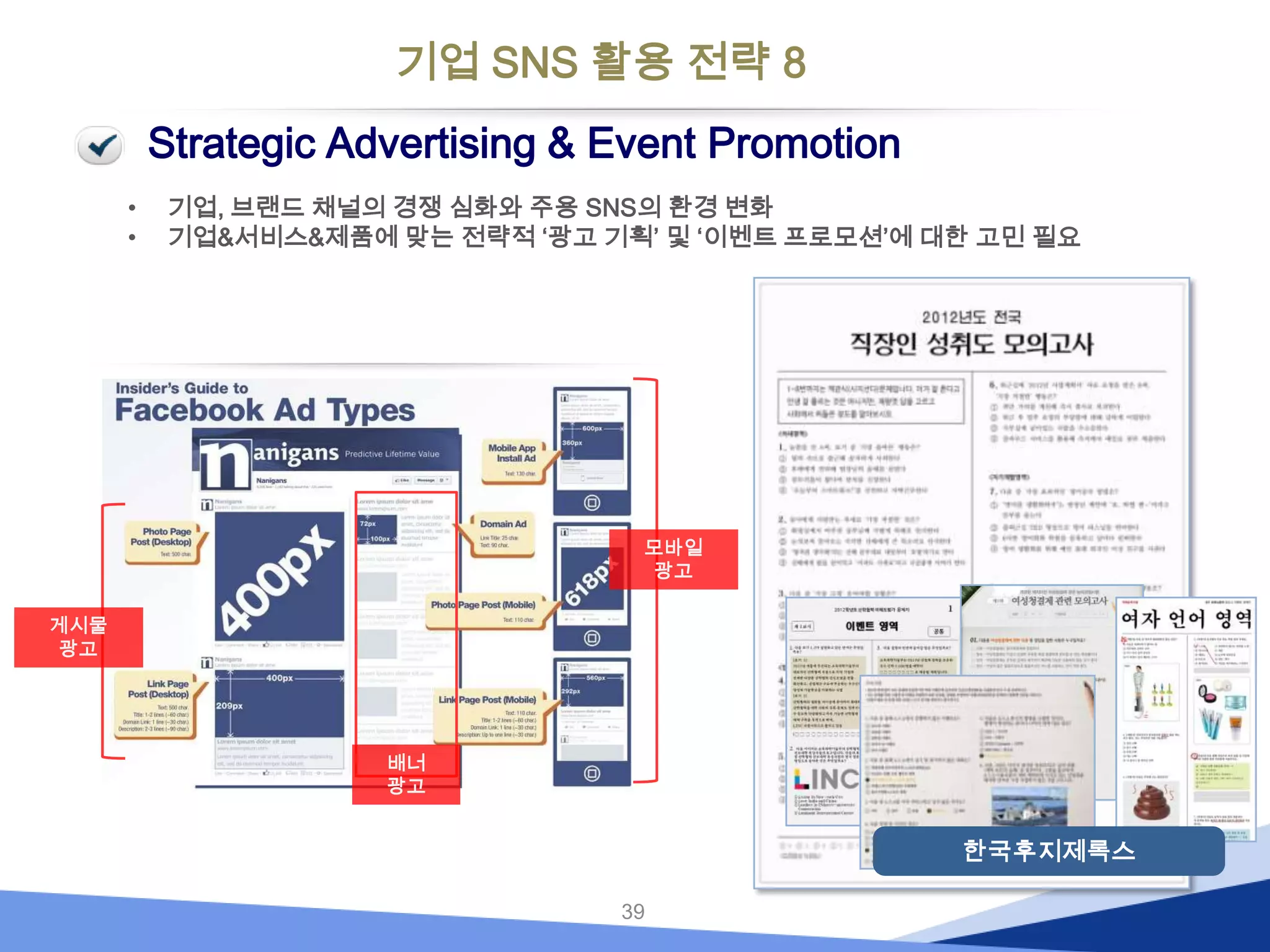 기업 SNS 활용 전략 8
Strategic Advertising & Event Promotion
•
•

기업, 브랜드 채널의 경쟁 심화와 주용 SNS의 환경 변화
기업&서비스&제품에 맞는 전략적 ‘광고 기획’ 및 ‘이벤트 프로모션’에 대한 고민 필요

모바일
광고
게시물
광고

배너
광고

한국후지제록스
39

 