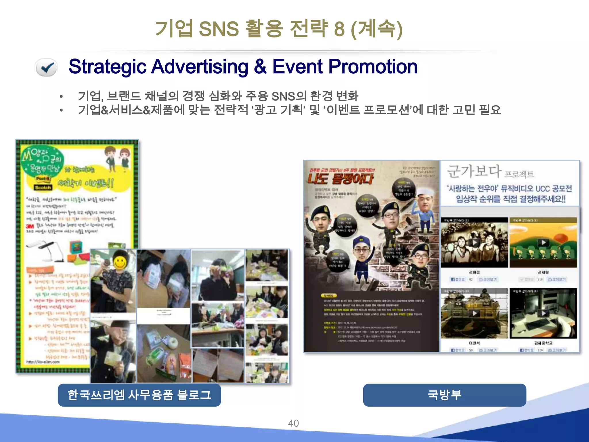 기업 SNS 활용 전략 8 (계속)
Strategic Advertising & Event Promotion
•
•

기업, 브랜드 채널의 경쟁 심화와 주용 SNS의 환경 변화
기업&서비스&제품에 맞는 전략적 ‘광고 기획’ 및 ‘이벤트 프로모션’에 대한 고민 필요

한국쓰리엠 사무용품 블로그

국방부
40

 