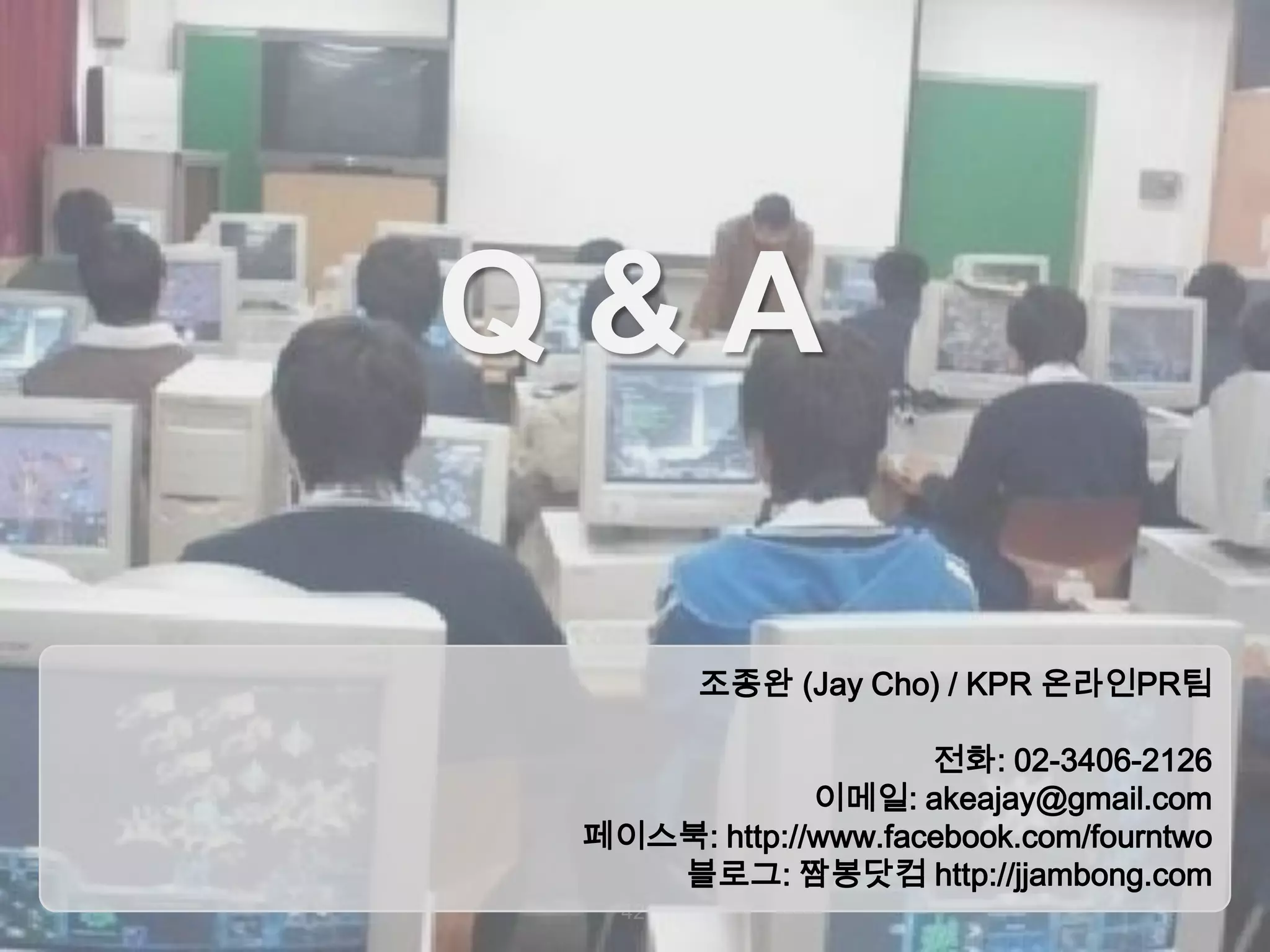 Q&A
조종완 (Jay Cho) / KPR 온라인PR팀
전화: 02-3406-2126
이메일: akeajay@gmail.com
페이스북: http://www.facebook.com/fourntwo
블로그: 짬봉닷컴 http://jjambong.com
42

 