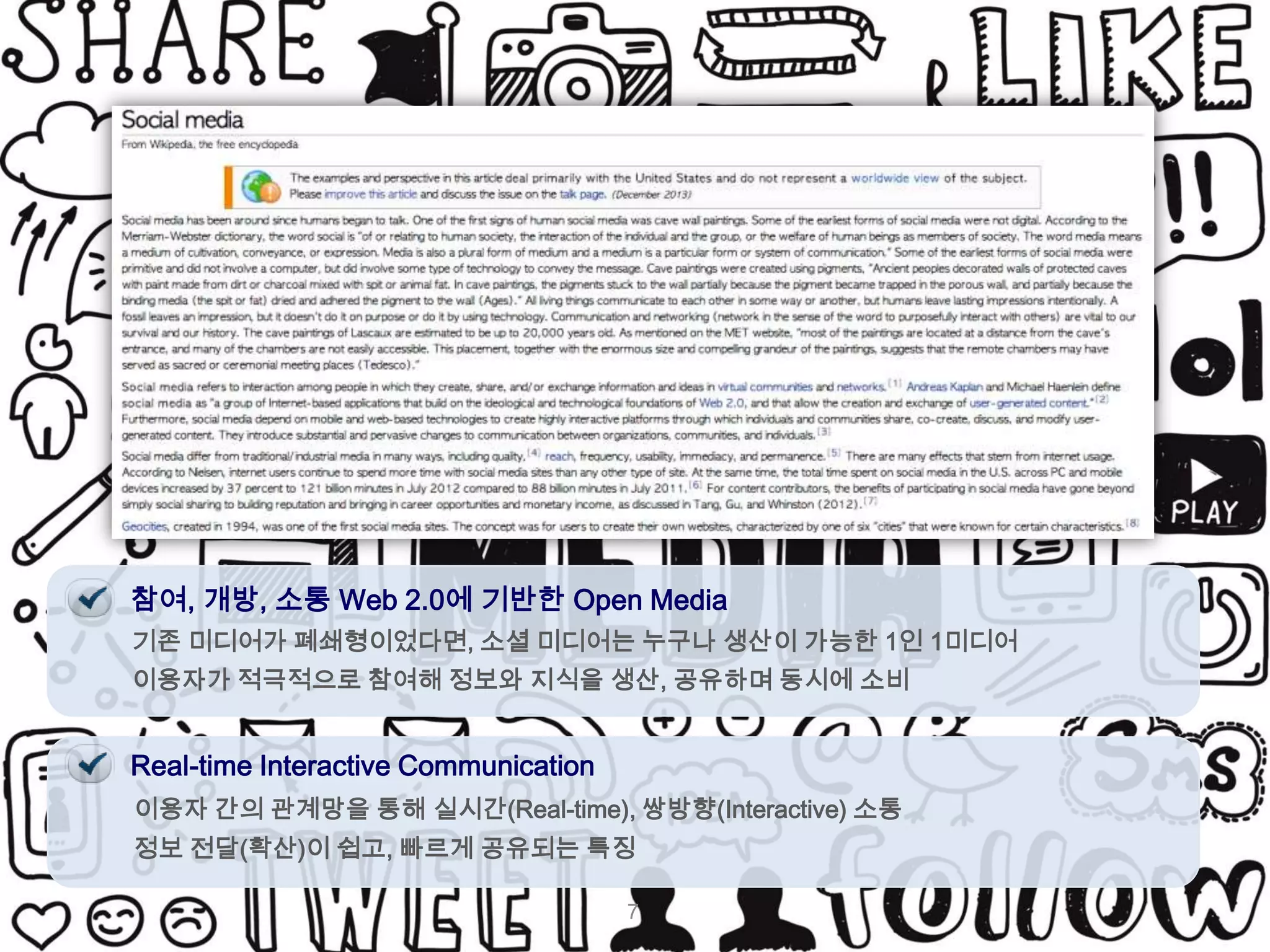 참여, 개방, 소통 Web 2.0에 기반한 Open Media
기존 미디어가 폐쇄형이었다면, 소셜 미디어는 누구나 생산이 가능한 1인 1미디어
이용자가 적극적으로 참여해 정보와 지식을 생산, 공유하며 동시에 소비

Real-time Interactive Communication
이용자 간의 관계망을 통해 실시간(Real-time), 쌍방향(Interactive) 소통
정보 전달(확산)이 쉽고, 빠르게 공유되는 특징
7

 