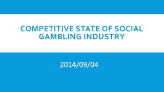 COMPETITIVE STATE OF SOCIAL
GAMBLING INDUSTRY
2014/09/04
 