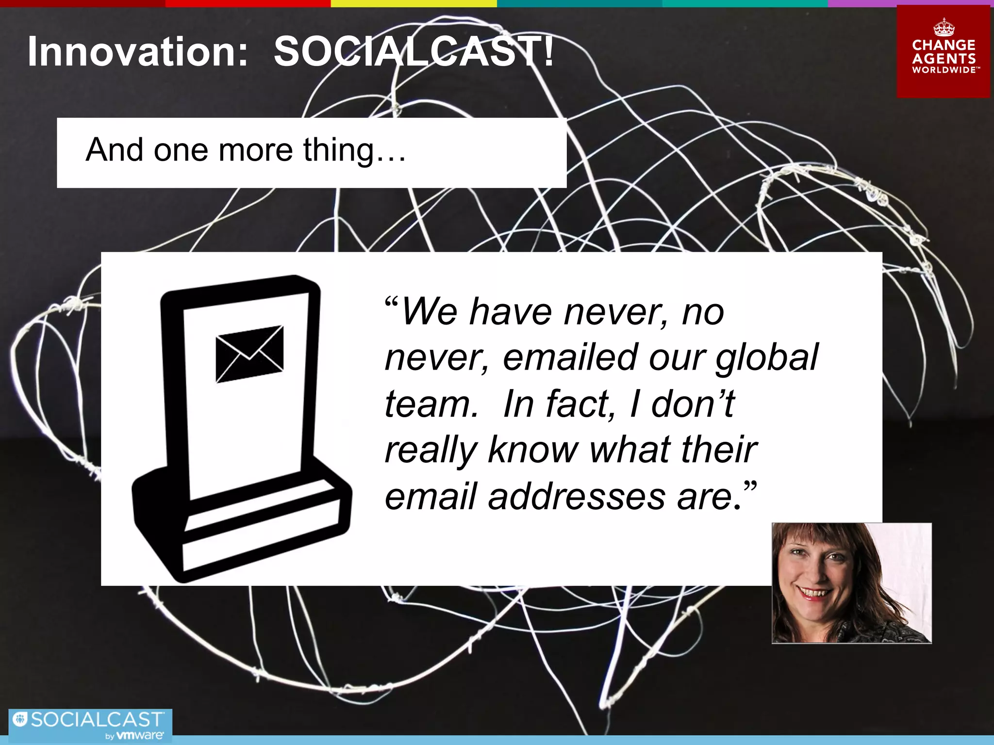 Innovation: SOCIALCAST!
What is the ROI on Socialcast?
In 18 months we built an innovative B2B
collaborative economy business on the back
of Socialcast.
●We are growing
●We have zero debt
●We control our destiny
●Our customers love us.
What is the ROI on that?
 
