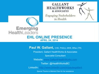 EHL ONLINE PRESENCE
APRIL 24, 2014
Paul W. Gallant, CHE, PhD(c), MHK, BRec (TR)
President, Gallant HealthWorks & Associates
Specialist Consultant
Website: www.GallantHealthWorks.com
Twitter: @HealthWorksBC
LinkedIn: http://www.linkedin.com/in/paulwgallant
Special Thanks to Belinda Chen for her assistance
 
