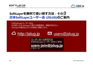 ? 2014 IBM Corporation105
http://jslug.jp
ձSoftLayer``ϡ
ձZˤ SoftLayervkšФ?
SoftLayerռ˲ɤؕפޤ
users@jslug.jp
``ؤβμӷ
ձSoftLayer``ML˲μ
users-join@jslug.jp
˿ե`
SoftLayeroϤʹ? - ΤΤΤΣ
ձSoftLayer`` (JSLUG)Τ
 