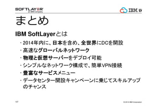 ? 2014 IBM Corporation107
ޤȤ
IBM SoftLayerȤ
? 2014ڤˡձձձձ򺬤ᡢȫȫȫȫDC_O
? ٤ʥ`Хͥåȥ``Хͥåȥ``Хͥåȥ``Хͥåȥ`
? ȁ륵`Щ`ȁ륵`Щ`ȁ륵`Щ`ȁ륵`Щ`ǥץ
? ץʥͥåȥ`ɤǡgVPNӾA
? Nʥ`ӥNʥ`ӥNʥ`ӥNʥ`ӥ˥`
? ǩ`󥿩`_Oک`ˁ\ƥ륢å
Υ
 
