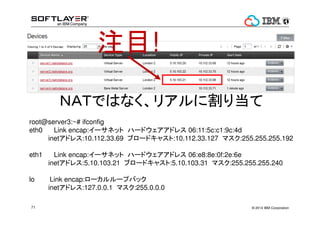 ? 2014 IBM Corporation71
עĿ!
ΣԤǤϤʤꥢ˸굱
root@server3:~# ifconfig
eth0 Link encap:`ͥå ϩ`ɥɥ쥹 06:11:5c:c1:9c:4d
inetɥ쥹:10.112.33.69 ֥`ɥ㥹:10.112.33.127 ޥ:255.255.255.192
eth1 Link encap:`ͥå ϩ`ɥɥ쥹 06:e8:8e:0f:2e:6e
inetɥ쥹:5.10.103.21 ֥`ɥ㥹:5.10.103.31 ޥ:255.255.255.240
lo Link encap:``ץХå
inetɥ쥹:127.0.0.1 ޥ:255.0.0.0
 