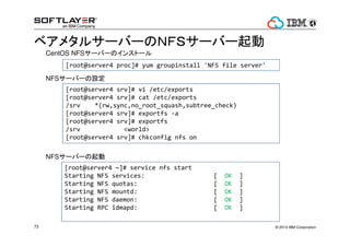 ? 2014 IBM Corporation73
٥᥿륵`Щ`ΣΣƣӥ`Щ`
[root@server4 proc]# yum groupinstall 'NFS file server'
[root@server4 srv]# vi /etc/exports
[root@server4 srv]# cat /etc/exports
/srv *(rw,sync,no_root_squash,subtree_check)
[root@server4 srv]# exportfs -a
[root@server4 srv]# exportfs
/srv <world>
[root@server4 srv]# chkconfig nfs on
[root@server4 ~]# service nfs start
Starting NFS services: [ OK ]
Starting NFS quotas: [ OK ]
Starting NFS mountd: [ OK ]
Starting NFS daemon: [ OK ]
Starting RPC idmapd: [ OK ]
CentOS NFS`Щ`Υ󥹥ȩ`
NFS`Щ`O
NFS`Щ`
 
