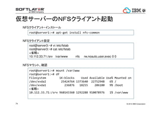 ? 2014 IBM Corporation74
륵`Щ`ΣΣƣӥ饤
root@server1:~# apt-get install nfs-common
root@server1:~# mount /var/www
root@server1:~# df
Filesystem 1K-blocks Used Available Use% Mounted on
/dev/xvda2 25424764 1373640 22752948 6% /
/dev/xvda1 236876 18255 206180 9% /boot
<ʡ>
10.112.33.71:/srv 960143360 1292288 910078976 1% /var/www
root@server3:~# vi /etc/fstab
root@server3:~# cat /etc/fstab
<ʡ>
10.112.33.71:/srv /var/www nfs rw,noauto,user,exec 0 0
NFS饤?󥹥ȩ`
NFS饤O
NFSޥȡ_J
 