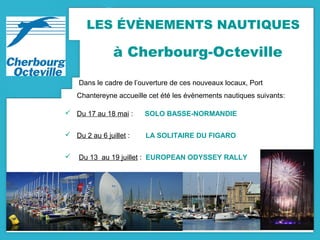 LES ÉVÈNEMENTS NAUTIQUES
à Cherbourg-Octeville
Dans le cadre de l’ouverture de ces nouveaux locaux, Port
Chantereyne accueille cet été les évènements nautiques suivants:
 Du 17 au 18 mai : SOLO BASSE-NORMANDIE
 Du 2 au 6 juillet : LA SOLITAIRE DU FIGARO
 Du 13 au 19 juillet : EUROPEAN ODYSSEY RALLY
 