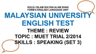 MALAYSIAN UNIVERSITY
ENGLISH TEST
THEME : REVIEW
TOPIC : MUET TRIAL 2/2014
SKILLS : SPEAKING (SET 3)
KOLEJ ISLAM SULTAN ALAM SHAH
FORM 6 ENGLISH LANGUAGE UNIT
 